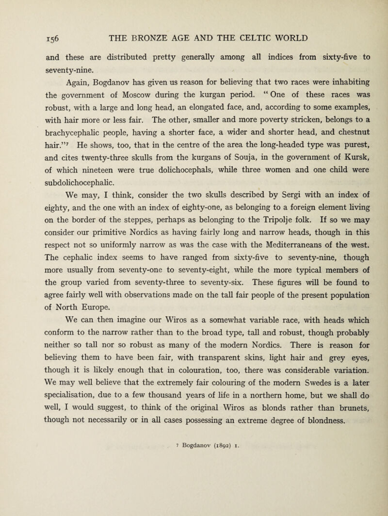 and these are distributed pretty generally among all indices from sixty-five to seventy-nine. Again, Bogdanov has given us reason for believing that two races were inhabiting the government of Moscow during the kurgan period. “ One of these races was robust, with a large and long head, an elongated face, and, according to some examples, with hair more or less fair. The other, smaller and more poverty stricken, belongs to a brachycephalic people, having a shorter face, a wider and shorter head, and chestnut hair.”7 He shows, too, that in the centre of the area the long-headed type was purest, and cites twenty-three skulls from the kurgans of Souja, in the government of Kursk, of which nineteen were true dolichocephals, while three women and one child were subdolichocephalic. We may, I think, consider the two skulls described by Sergi with an index of eighty, and the one with an index of eighty-one, as belonging to a foreign element living on the border of the steppes, perhaps as belonging to the Tripolje folk. If so we may consider our primitive Nordics as having fairly long and narrow heads, though in this respect not so uniformly narrow as was the case with the Mediterraneans of the west. The cephalic index seems to have ranged from sixty-five to seventy-nine, though more usually from seventy-one to seventy-eight, while the more typical members of the group varied from seventy-three to seventy-six. These figures will be found to agree fairly well with observations made on the tall fair people of the present population of North Europe. We can then imagine our Wiros as a somewhat variable race, with heads which conform to the narrow rather than to the broad type, tall and robust, though probably neither so tall nor so robust as many of the modern Nordics. There is reason for believing them to have been fair, with transparent skins, light hair and grey eyes, though it is likely enough that in colouration, too, there was considerable variation. We may well believe that the extremely fair colouring of the modern Swedes is a later specialisation, due to a few thousand years of life in a northern home, but we shall do well, I would suggest, to think of the original Wiros as blonds rather than brunets, though not necessarily or in all cases possessing an extreme degree of blondness. 7 Bogdanov (1892) 1.