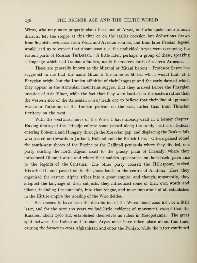 Wiros, who may more properly claim the name of Aryas, and who spoke Indo-Iranian dialects, left the steppe at this time or on the earlier occasion but deductions drawn from linguistic evidence, from Vedic and Avestan sources, and from later Persian legend would lead us to expect that about 2000 b.c. the undivided Aryas were occupying the eastern parts of Russian Turkestan. A little later, perhaps, a group of these, speaking a language which had Iranian affinities, made themselves lords of eastern Armenia. These are generally known as the Mitanni or Mitani barons ; Professor Sayce has suggested to me that the name Mitan is the same as Midas, which would hint at a Phrygian origin, but the Iranian affinities of their language and the early date at which they appear in the Armenian mountains suggest that they arrived before the Phrygian invasion of Asia Minor, while the fact that they were located on the eastern rather than the western side of the Armenian massif leads one to believe that their line of approach was from Turkestan or the Iranian plateau on the east, rather than from Thracian territory on the west. With the westward move of the Wiros I have already dealt in a former chapter. Having destroyed the Tripolje culture some passed along the sandy heaths of Galicia, entering Bohemia and Hungary through the Moravian gap, and displacing the Beaker-folk who passed northwards to Jutland, Holland and the British Isles. Others passed round the south-west shores of the Euxine to the Gallipoli peninsula where they divided, one party skirting the north ^Egean coast to the grassy plain of Thessaly, where they introduced Dhimini ware, and where their sudden appearance on horseback gave rise to the legends of the Centaurs. The other party crossed the Hellespont, sacked Hissarlik II. and passed on to the grass lands in the centre of Anatolia Here they organised the eastern Alpine tribes into a great empire, and though, apparently, they adopted the language of their subjects, they introduced some of their own words and idioms, including the numerals, into that tongue, and most important of all established in the Hittite empire the worship of the Wiro deities. Such seems to have been the distribution of the Wiros about 2000 B.c., or a little later, and for the next 500 years we find little evidence of movement, except that the Kassites, about 1760 b.c. established themselves as rulers in Mesopotamia. The great split between the Indian and Iranian Aryas must have taken place about this time, causing the former to cross Afghanistan and enter the Punjab, while the latter continued