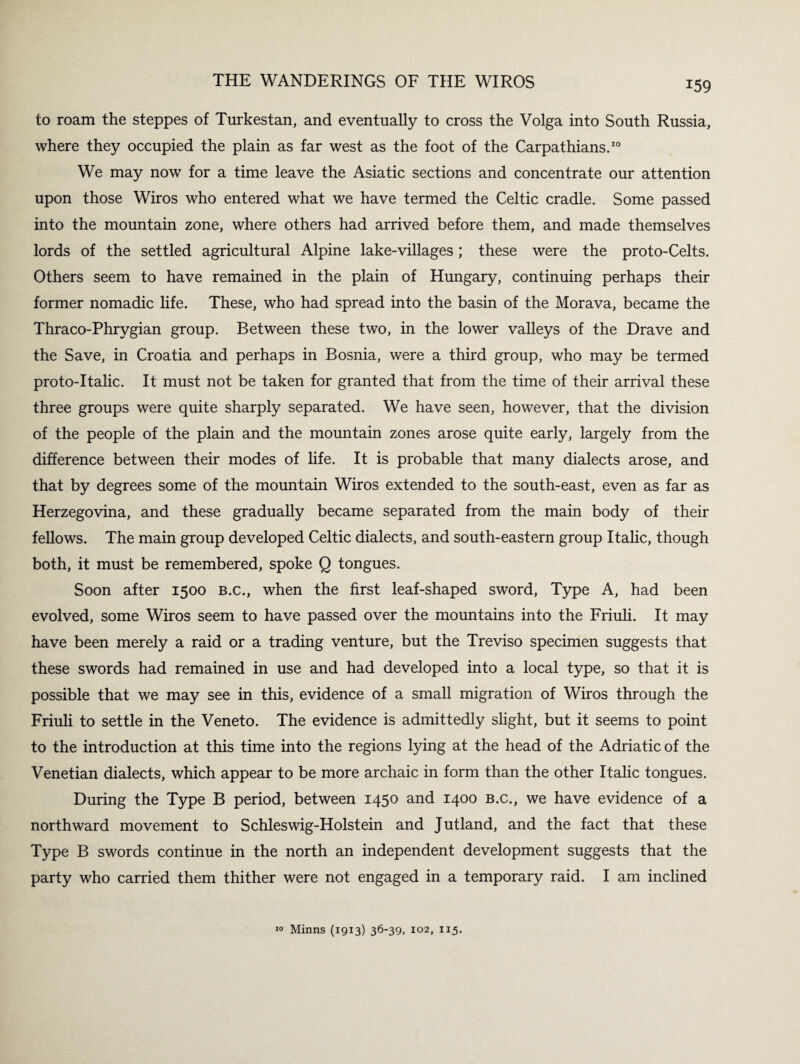 T59 to roam the steppes of Turkestan, and eventually to cross the Volga into South Russia, where they occupied the plain as far west as the foot of the Carpathians.10 We may now for a time leave the Asiatic sections and concentrate our attention upon those Wiros who entered what we have termed the Celtic cradle. Some passed into the mountain zone, where others had arrived before them, and made themselves lords of the settled agricultural Alpine lake-villages; these were the proto-Celts. Others seem to have remained in the plain of Hungary, continuing perhaps their former nomadic life. These, who had spread into the basin of the Morava, became the Thraco-Phrygian group. Between these two, in the lower valleys of the Drave and the Save, in Croatia and perhaps in Bosnia, were a third group, who may be termed proto-italic. It must not be taken for granted that from the time of their arrival these three groups were quite sharply separated. We have seen, however, that the division of the people of the plain and the mountain zones arose quite early, largely from the difference between their modes of life. It is probable that many dialects arose, and that by degrees some of the mountain Wiros extended to the south-east, even as far as Herzegovina, and these gradually became separated from the main body of their fellows. The main group developed Celtic dialects, and south-eastern group Italic, though both, it must be remembered, spoke Q tongues. Soon after 1500 b.c., when the first leaf-shaped sword, Type A, had been evolved, some Wiros seem to have passed over the mountains into the Friuli. It may have been merely a raid or a trading venture, but the Treviso specimen suggests that these swords had remained in use and had developed into a local type, so that it is possible that we may see in this, evidence of a small migration of Wiros through the Friuli to settle in the Veneto. The evidence is admittedly slight, but it seems to point to the introduction at this time into the regions lying at the head of the Adriatic of the Venetian dialects, which appear to be more archaic in form than the other Italic tongues. During the Type B period, between 1450 and 1400 B.c., we have evidence of a northward movement to Schleswig-Holstein and Jutland, and the fact that these Type B swords continue in the north an independent development suggests that the party who carried them thither were not engaged in a temporary raid. I am inclined Minns (1913) 36'39, 102, 115.