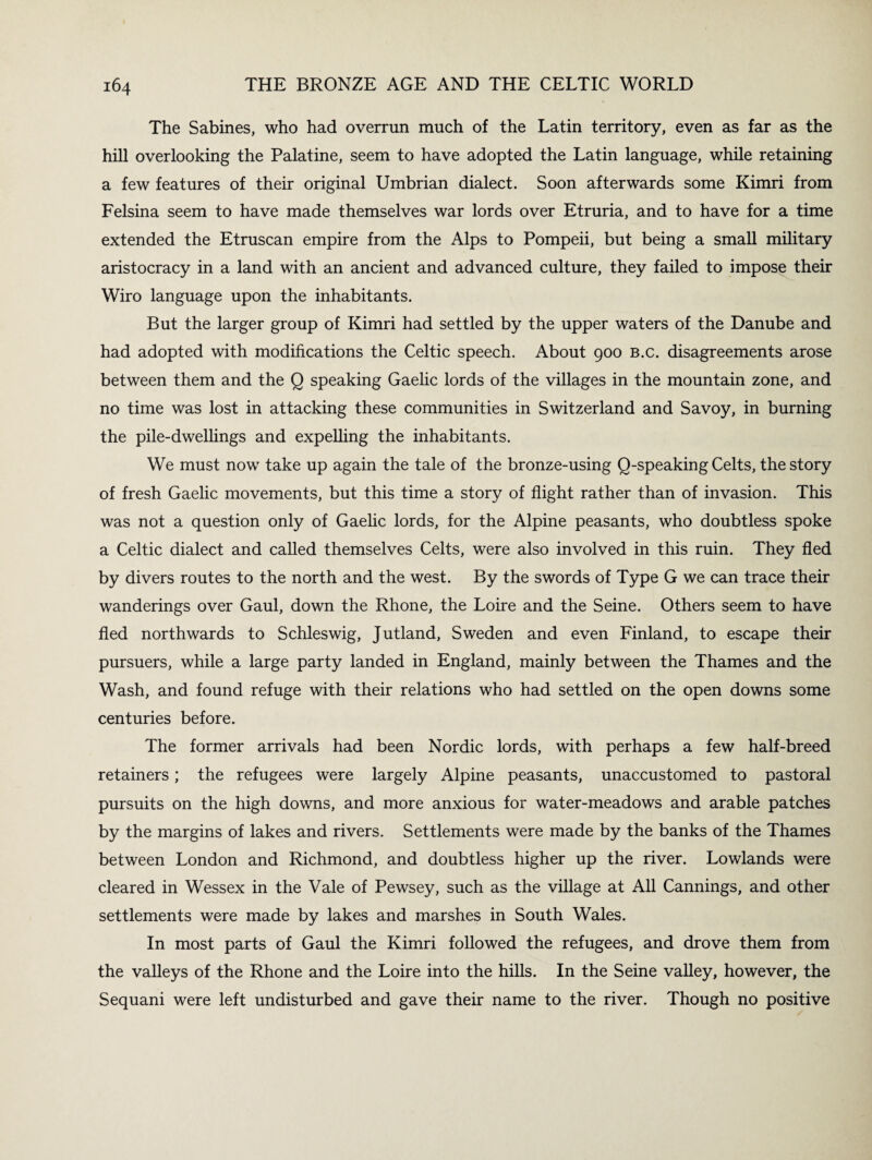 The Sabines, who had overrun much of the Latin territory, even as far as the hill overlooking the Palatine, seem to have adopted the Latin language, while retaining a few features of their original Umbrian dialect. Soon afterwards some Kimri from Felsina seem to have made themselves war lords over Etruria, and to have for a time extended the Etruscan empire from the Alps to Pompeii, but being a small military aristocracy in a land with an ancient and advanced culture, they failed to impose their Wiro language upon the inhabitants. But the larger group of Kimri had settled by the upper waters of the Danube and had adopted with modifications the Celtic speech. About 900 b.c. disagreements arose between them and the Q speaking Gaelic lords of the villages in the mountain zone, and no time was lost in attacking these communities in Switzerland and Savoy, in burning the pile-dwellings and expelling the inhabitants. We must now take up again the tale of the bronze-using Q-speaking Celts, the story of fresh Gaelic movements, but this time a story of flight rather than of invasion. This was not a question only of Gaelic lords, for the Alpine peasants, who doubtless spoke a Celtic dialect and called themselves Celts, were also involved in this ruin. They fled by divers routes to the north and the west. By the swords of Type G we can trace their wanderings over Gaul, down the Rhone, the Loire and the Seine. Others seem to have fled northwards to Schleswig, Jutland, Sweden and even Finland, to escape their pursuers, while a large party landed in England, mainly between the Thames and the Wash, and found refuge with their relations who had settled on the open downs some centuries before. The former arrivals had been Nordic lords, with perhaps a few half-breed retainers; the refugees were largely Alpine peasants, unaccustomed to pastoral pursuits on the high downs, and more anxious for water-meadows and arable patches by the margins of lakes and rivers. Settlements were made by the banks of the Thames between London and Richmond, and doubtless higher up the river. Lowlands were cleared in Wessex in the Vale of Pewsey, such as the village at All Cannings, and other settlements were made by lakes and marshes in South Wales. In most parts of Gaul the Kimri followed the refugees, and drove them from the valleys of the Rhone and the Loire into the hills. In the Seine valley, however, the Sequani were left undisturbed and gave their name to the river. Though no positive