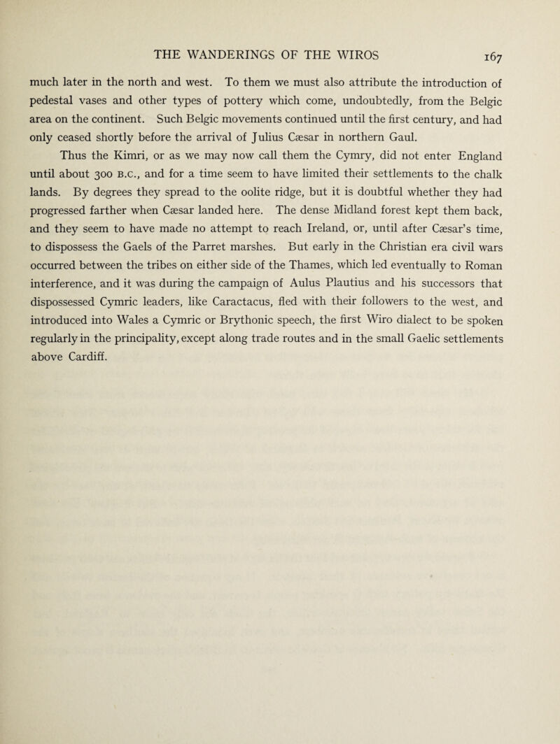 much later in the north and west. To them we must also attribute the introduction of pedestal vases and other types of pottery which come, undoubtedly, from the Belgic area on the continent. Such Belgic movements continued until the first century, and had only ceased shortly before the arrival of Julius Caesar in northern Gaul. Thus the Kimri, or as we may now call them the Cymry, did not enter England until about 300 b.c., and for a time seem to have limited their settlements to the chalk lands. By degrees they spread to the oolite ridge, but it is doubtful whether they had progressed farther when Caesar landed here. The dense Midland forest kept them back, and they seem to have made no attempt to reach Ireland, or, until after Caesar’s time, to dispossess the Gaels of the Parret marshes. But early in the Christian era civil wars occurred between the tribes on either side of the Thames, which led eventually to Roman interference, and it was during the campaign of Aulus Plautius and his successors that dispossessed Cymric leaders, like Caractacus, fled with their followers to the west, and introduced into Wales a Cymric or Brythonic speech, the first Wiro dialect to be spoken regularly in the principality, except along trade routes and in the small Gaelic settlements above Cardiff.