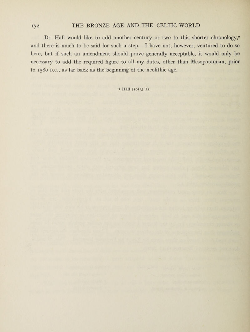 Dr. Hall would like to add another century or two to this shorter chronology,9 and there is much to be said for such a step. I have not, however, ventured to do so here, but if such an amendment should prove generally acceptable, it would only be necessary to add the required figure to all my dates, other than Mesopotamian, prior to 1580 b.c., as far back as the beginning of the neolithic age.