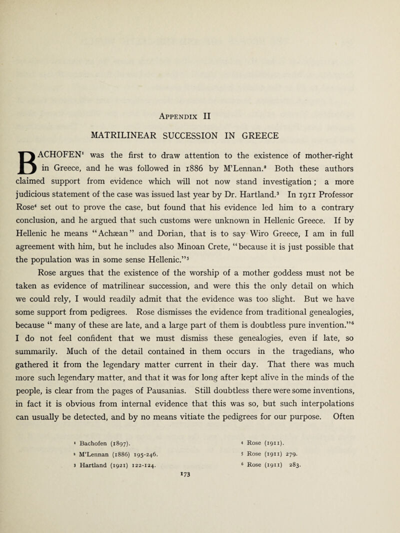 MATRILINEAR SUCCESSION IN GREECE BACHOFEN1 was the first to draw attention to the existence of mother-right in Greece, and he was followed in 1886 by M’Lennan.2 Both these authors claimed support from evidence which will not now stand investigation; a more judicious statement of the case was issued last year by Dr. Hartland.3 In 1911 Professor Rose4 set out to prove the case, but found that his evidence led him to a contrary conclusion, and he argued that such customs were unknown in Hellenic Greece. If by Hellenic he means “Achaean” and Dorian, that is to say Wiro Greece, I am in full agreement with him, but he includes also Minoan Crete, “because it is just possible that the population was in some sense Hellenic.”5 Rose argues that the existence of the worship of a mother goddess must not be taken as evidence of matrilinear succession, and were this the only detail on which we could rely, I would readily admit that the evidence was too slight. But we have some support from pedigrees. Rose dismisses the evidence from traditional genealogies, because “ many of these are late, and a large part of them is doubtless pure invention.”6 I do not feel confident that we must dismiss these genealogies, even if late, so summarily. Much of the detail contained in them occurs in the tragedians, who gathered it from the legendary matter current in their day. That there was much more such legendary matter, and that it was for long after kept alive in the minds of the people, is clear from the pages of Pausanias. Still doubtless there were some inventions, in fact it is obvious from internal evidence that this was so, but such interpolations can usually be detected, and by no means vitiate the pedigrees for our purpose. Often 1 Bachofen (1897). 1 M’Lennan (1886) 195-246. 173 4 Rose (1911). 5 Rose (1911) 279.