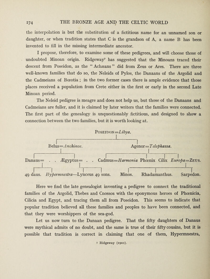 / the interpolation is but the substitution of a fictitious name for an unnamed son or daughter, or when tradition states that C is the grandson of A, a name B has been invented to fill in the missing intermediate ancestor. I propose, therefore, to examine some of these pedigrees, and will choose those of undoubted Minoan origin. Ridgeway7 has suggested that the Minoans traced their descent from Poseidon, as the “ Achaeans ” did from Zeus or Ares. There are three well-known families that do so, the Neleids of Pylos, the Danaans of the Argolid and the Cadmeians of Bceotia ; in the two former cases there is ample evidence that those places received a population from Crete either in the first or early in the second Late Minoan period. The Neleid pedigree is meagre and does not help us, but those of the Danaans and Cadmeians are fuller, and it is claimed by later writers that the families were connected. The first part of the genealogy is unquestionably fictitious, and designed to show a connection between the two families, but it is worth looking at. Poseidon=Libya. Belus=A nchinoe. Agenor=T elephassa. Danaus= . . iBgyptus= . . Cadmus=Harmonia Phoenix Cilix Europa—Zeus. 49 daus. Hypermnestra—Lynceus 49 sons. Minos. Rhadamanthus. Sarpedon. Here we find the late genealogist inventing a pedigree to connect the traditional families of the Argolid, Thebes and Cnossos with the eponymous heroes of Phoenicia, Cilicia and Egypt, and tracing them all from Poseidon. This seems to indicate that popular tradition believed all these families and peoples to have been connected, and that they were worshippers of the sea-god. Let us now turn to the Danaan pedigree. That the fifty daughters of Danaus were mythical admits of no doubt, and the same is true of their fifty cousins, but it is possible that tradition is correct in claiming that one of them, Hypermnestra, 7 Ridgeway (1901).