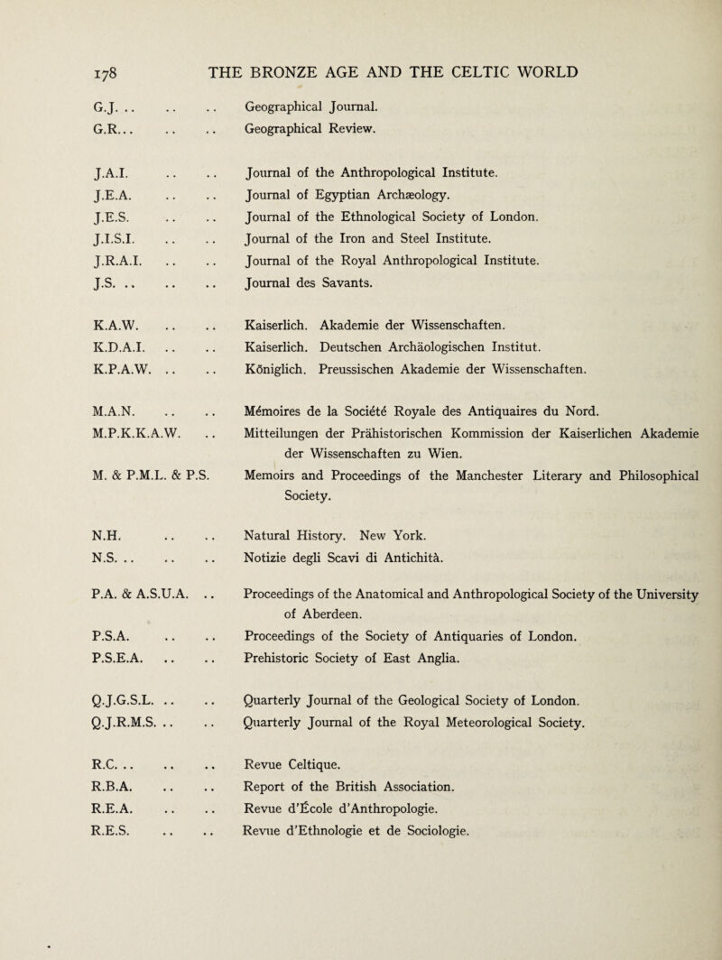 G.J. .. G.R... Geographical Journal. Geographical Review. JA.I. J.E.A. J.E.S. J.I.S.I. J.R.A.I. J.S. .. Journal of the Anthropological Institute. Journal of Egyptian Archaeology. Journal of the Ethnological Society of London. Journal of the Iron and Steel Institute. Journal of the Royal Anthropological Institute. Journal des Savants. K.A.W. K.D.A.I. K.P.A.W. Kaiserlich. Akademie der Wissenschaften. Kaiserlich. Deutschen Archaologischen Institut. Kdniglich. Preussischen Akademie der Wissenschaften. M.A.N. M.P.K.K.A.W. M. & P.M.L. & P.S. M&noires de la Societe Royale des Antiquaires du Nord. Mitteilungen der Prahistorischen Kommission der Kaiserlichen Akademie der Wissenschaften zu Wien. Memoirs and Proceedings of the Manchester Literary and Philosophical Society. N.H. N.S. .. Natural History. New York. Notizie degli Scavi di Antichita. P.A. & A.S.U.A. P.S.A. P.S.E.A. Proceedings of the Anatomical and Anthropological Society of the University of Aberdeen. Proceedings of the Society of Antiquaries of London. Prehistoric Society of East Anglia. Q.J.G.S.L. .. Q.J.R.M.S. .. Quarterly Journal of the Geological Society of London. Quarterly Journal of the Royal Meteorological Society. R.C. .. R.B.A. R.E.A. R.E.S. Revue Celtique. Report of the British Association. Revue d'Lcole d’Anthropologie. Revue d’Ethnologie et de Sociologie.