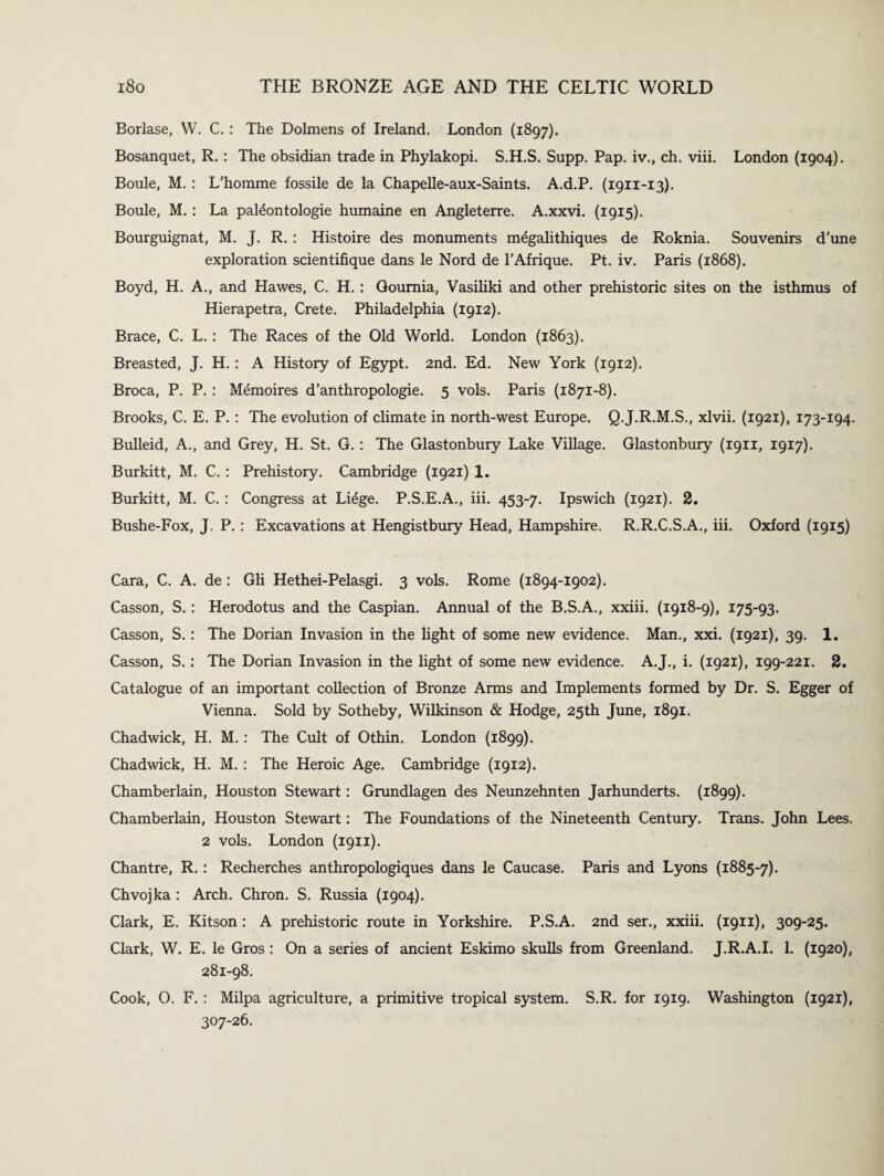 Borlase, W. C. : The Dolmens of Ireland. London (1897). Bosanquet, R. : The obsidian trade in Phylakopi. S.H.S. Supp. Pap. iv., ch. viii. London (1904). Boule, M. : L’homme fossile de la Chapelle-aux-Saints. A.d.P. (1911-13). Boule, M. : La pateontologie humaine en Angleterre. A.xxvi. (1915). Bourguignat, M. J. R. : Histoire des monuments megalithiques de Roknia. Souvenirs d’une exploration scientifique dans le Nord de l’Afrique. Pt. iv. Paris (1868). Boyd, H. A., and Hawes, C. H. : Goumia, Vasiliki and other prehistoric sites on the isthmus of Hierapetra, Crete. Philadelphia (1912). Brace, C. L. : The Races of the Old World. London (1863). Breasted, J. H. : A History of Egypt. 2nd. Ed. New York (1912). Broca, P. P. : Memoires d’anthropologie. 5 vols. Paris (1871-8). Brooks, C. E. P. : The evolution of climate in north-west Europe. Q.J.R.M.S., xlvii. (1921), 173-194. Bulleid, A., and Grey, H. St. G. : The Glastonbury Lake Village. Glastonbury (1911, 1917). Burkitt, M. C. : Prehistory. Cambridge (1921) 1. Burkitt, M. C. : Congress at Li£ge. P.S.E.A., iii. 453-7. Ipswich (1921). 2. Bushe-Fox, J. P. : Excavations at Hengistbury Head, Hampshire. R.R.C.S.A., iii. Oxford (1915) Cara, C. A. de: Gli Hethei-Pelasgi. 3 vols. Rome (1894-1902). Casson, S. : Herodotus and the Caspian. Annual of the B.S.A., xxiii. (1918-9), 175-93. Casson, S. : The Dorian Invasion in the light of some new evidence. Man., xxi. (1921), 39. 1. Casson, S. : The Dorian Invasion in the light of some new evidence. A.J., i. (1921), 199-221. 2. Catalogue of an important collection of Bronze Arms and Implements formed by Dr. S. Egger of Vienna. Sold by Sotheby, Wilkinson & Hodge, 25th June, 1891. Chadwick, H. M.: The Cult of Othin. London (1899). Chadwick, H. M.: The Heroic Age. Cambridge (1912). Chamberlain, Houston Stewart: Grundlagen des Neunzehnten Jarhunderts. (1899). Chamberlain, Houston Stewart: The Foundations of the Nineteenth Century. Trans. John Lees. 2 vols. London (1911). Chantre, R.: Recherches anthropologiques dans le Caucase. Paris and Lyons (1885-7). Chvojka : Arch. Chron. S. Russia (1904). Clark, E. Kitson : A prehistoric route in Yorkshire. P.S.A. 2nd ser., xxiii. (1911), 309-25. Clark, W. E. le Gros : On a series of ancient Eskimo skulls from Greenland. J.R.A.I. 1. (1920), 281-98. Cook, O. F. : Milpa agriculture, a primitive tropical system. S.R. for 1919. Washington (1921), 307-26.