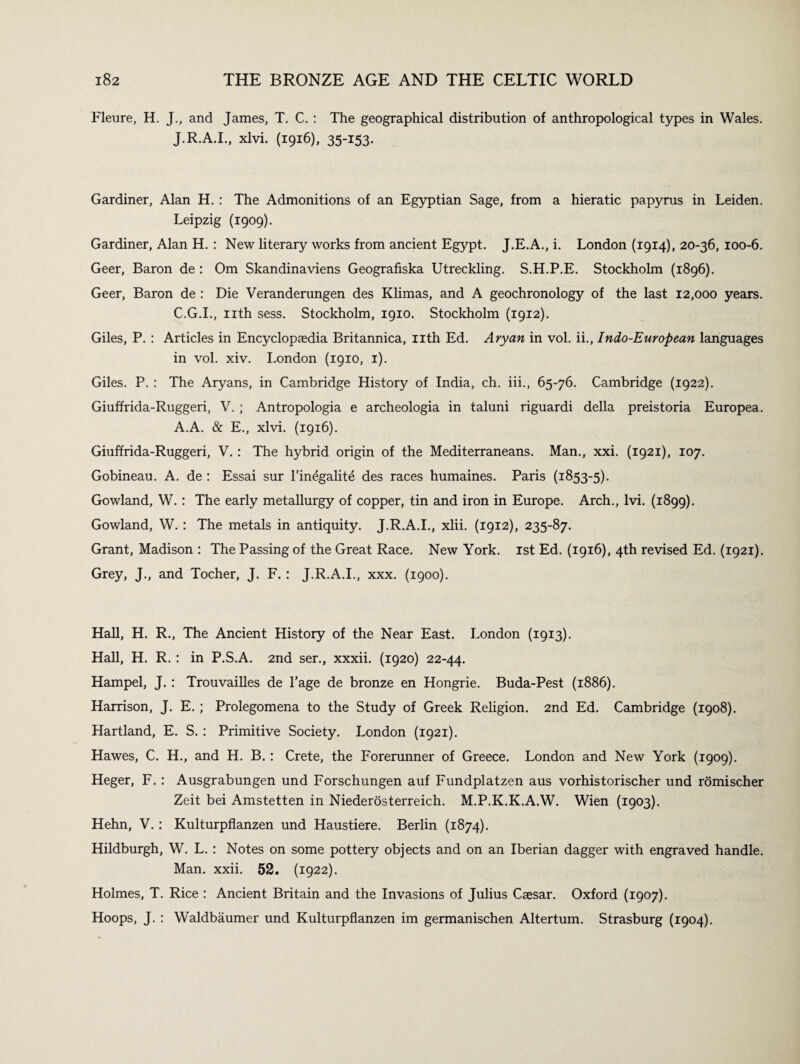 Fleure, H. J., and James, T. C. : The geographical distribution of anthropological types in Wales. J.R.A.I., xlvi. (1916), 35-153. Gardiner, Alan H. : The Admonitions of an Egyptian Sage, from a hieratic papyrus in Leiden. Leipzig (1909). Gardiner, Alan H. : New literary works from ancient Egypt. J.E.A., i. London (1914), 20-36, 100-6. Geer, Baron de : Om Skandinaviens Geografiska Utreckling. S.H.P.E. Stockholm (1896). Geer, Baron de : Die Veranderungen des Klimas, and A geochronology of the last 12,000 years. C.G.I., nth sess. Stockholm, 1910. Stockholm (1912). Giles, P. : Articles in Encyclopaedia Britannica, nth Ed. Aryan in vol. ii., Indo-European languages in vol. xiv. London (1910, 1). Giles. P. : The Aryans, in Cambridge History of India, ch. iii., 65-76. Cambridge (1922). Giuffrida-Ruggeri, V. ; Antropologia e archeologia in taluni riguardi della preistoria Europea. A.A. & E., xlvi. (1916). Giuffrida-Ruggeri, V. : The hybrid origin of the Mediterraneans. Man., xxi. (1921), 107. Gobineau. A. de : Essai sur l’inegalite des races humaines. Paris (1853-5). Gowland, W. : The early metallurgy of copper, tin and iron in Europe. Arch., lvi. (1899). Gowland, W. : The metals in antiquity. J.R.A.I., xlii. (1912), 235-87. Grant, Madison : The Passing of the Great Race. New York. 1st Ed. (1916), 4th revised Ed. (1921). Grey, J., and Tocher, J. F. : J.R.A.I., xxx. (1900). Hall, H. R., The Ancient History of the Near East. London (1913). Hall, H. R. : in P.S.A. 2nd ser., xxxii. (1920) 22-44. Hampel, J. : Trouvailles de l’age de bronze en Hongrie. Buda-Pest (1886). Harrison, J. E. ; Prolegomena to the Study of Greek Religion. 2nd Ed. Cambridge (1908). Hartland, E. S. : Primitive Society. London (1921). Hawes, C. H., and H. B. : Crete, the Forerunner of Greece. London and New York (1909). Heger, F. : Ausgrabungen und Forschungen auf Fundplatzen aus vorhistorischer und romischer Zeit bei Amstetten in Niederosterreich. M.P.K.K.A.W. Wien (1903). Hehn, V. : Kulturpflanzen und Haustiere. Berlin (1874). Hildburgh, W. L. : Notes on some pottery objects and on an Iberian dagger with engraved handle. Man. xxii. 52. (1922). Holmes, T. Rice : Ancient Britain and the Invasions of Julius Caesar. Oxford (1907). Hoops, J. : Waldbaumer und Kulturpflanzen im germanischen Altertum. Strasburg (1904).