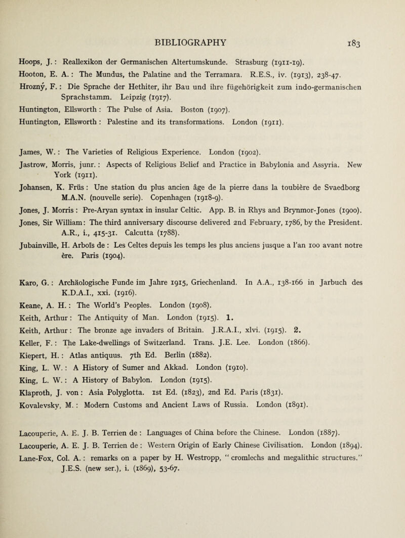 Hoops, J.: Reallexikon der Germanischen Altertumskunde. Strasburg (1911-19). Hooton, E. A. : The Mundus, the Palatine and the Terramara. R.E.S., iv. (1913), 238-47. Hrozny, F. : Die Sprache der Hethiter, ihr Bau und ihre fiigehorigkeit zum indo-germanischen Sprachstamm. Leipzig (1917). Huntington, Ellsworth : The Pulse of Asia. Boston (1907). Huntington, Ellsworth : Palestine and its transformations. London (1911). James, W. : The Varieties of Religious Experience. London (1902). Jastrow, Morris, junr. : Aspects of Religious Belief and Practice in Babylonia and Assyria. New York (1911). Johansen, K. Friis : Une station du plus ancien age de la pierre dans la toubiere de Svaedborg M.A.N. (nouvelle serie). Copenhagen (1918-9). Jones, J. Morris : Pre-Aryan syntax in insular Celtic. App. B. in Rhys and Brynmor-Jones (1900). Jones, Sir William: The third anniversary discourse delivered 2nd February, 1786, by the President. A.R., i., 415-31. Calcutta (1788). Jubainville, H. Arbols de : Les Celtes depuis les temps les plus anciens j usque a 1’an 100 avant notre 6re. Paris (1904). Karo, G. : Archaologische Funde im Jahre 1915, Griechenland. In A.A., 138-166 in Jarbuch des K.D.A.I., xxi. (1916). Keane, A. H. : The World’s Peoples. London (1908). Keith, Arthur : The Antiquity of Man. London (1915). 1. Keith, Arthur : The bronze age invaders of Britain. J.R.A.I., xlvi. (1915). 2. Keller, F. : The Lake-dwellings of Switzerland. Trans. J.E. Lee. London (1866). Kiepert, H. : Atlas antiquus. 7th Ed. Berlin (1882). King, L. W. : A History of Sumer and Akkad. London (1910). King, L. W. : A History of Babylon. London (1915). Klaproth, J. von: Asia Polyglotta. 1st Ed. (1823), 2nd Ed. Paris (1831). Kovalevsky, M. : Modem Customs and Ancient Laws of Russia. London (1891). Lacouperie, A. E. J. B. Terrien de : Languages of China before the Chinese. London (1887). Lacouperie, A. E. J. B. Terrien de : Western Origin of Early Chinese Civilisation. London (1894). Lane-Fox, Col. A. : remarks on a paper by H. Westropp, “ cromlechs and megalithic structures.” J.E.S. (new ser.), i. (1869), 53-67.