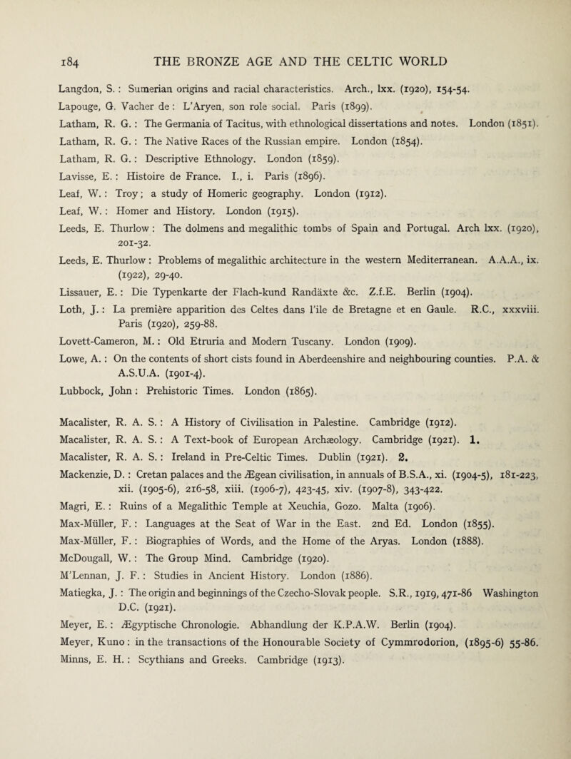 Langdon, S. : Sumerian origins and racial characteristics. Arch., lxx. (1920), 154-54. Lapouge, G. Vacher de : L’Aryen, son role social. Paris (1899). Latham, R. G. : The Germania of Tacitus, with ethnological dissertations and notes. London (1851). Latham, R. G. : The Native Races of the Russian empire. London (1854). Latham, R. G.: Descriptive Ethnology. London (1859). Lavisse, E. : Histoire de France. I., i. Paris (1896). Leaf, W. : Troy; a study of Homeric geography. London (1912). Leaf, W. : Homer and History. London (1915). Leeds, E. Thurlow : The dolmens and megalithic tombs of Spain and Portugal. Arch lxx. (1920), 201-32. Leeds, E. Thurlow ; Problems of megalithic architecture in the western Mediterranean. A.A.A., ix. (1922), 29-40. Lissauer, E.; Die Typenkarte der Flach-kund Randaxte &c. Z.f.E. Berlin (1904). Loth, J. : La premiere apparition des Celtes dans File de Bretagne et en Gaule. R.C., xxxviii. Paris (1920), 259-88. Lovett-Cameron, M.: Old Etruria and Modem Tuscany. London (1909). Lowe, A. : On the contents of short cists found in Aberdeenshire and neighbouring counties. P.A. & A.S.U.A. (1901-4). Lubbock, John; Prehistoric Times. London (1865). Macalister, R. A. S. : A History of Civilisation in Palestine. Cambridge (1912). Macalister, R. A. S. : A Text-book of European Archaeology. Cambridge (1921). 1. Macalister, R. A. S. : Ireland in Pre-Celtic Times. Dublin (1921). 2. Mackenzie, D. : Cretan palaces and the .Egean civilisation, in annuals of B.S.A., xi. (1904-5), 181-223, xii. (1905-6), 216-58, xiii. (1906-7), 423-45, xiv. (1907-8), 343-422. Magri, E. ; Ruins of a Megalithic Temple at Xeuchia, Gozo. Malta (1906). Max-Miiller, F. : Languages at the Seat of War in the East. 2nd Ed. London (1855). Max-Miiller, F. : Biographies of Words, and the Home of the Aryas. London (1888). McDougall, W. : The Group Mind. Cambridge (1920). M’Lennan, J. F. : Studies in Ancient History. London (1886). Matiegka, J. : The origin and beginnings of the Czecho-Slovak people. S.R., 1919,471-86 Washington D.C. (1921). Meyer, E. : Egyptische Chronologie. Abhandlung der K.P.A.W. Berlin (1904). Meyer, Kuno : in the transactions of the Honourable Society of Cymmrodorion, (1895-6) 55-86. Minns, E. H. : Scythians and Greeks. Cambridge (1913).