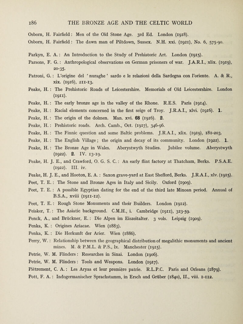 Osborn, H. Fairfield : Men of the Old Stone Age. 3rd Ed. London (1918). Osborn, H. Fairfield : The dawn man of Piltdown, Sussex. N.H. xxi. (1921), No. 6, 575-90. Parkyn, E. A. : An Introduction to the Study of Prehistoric Art. London (1915). Parsons, F. G. : Anthropological observations on German prisoners of war. J.A.R.I., xlix. (1919), 20-35- Patroni, G.: L’origine del ‘ nuraghe' sardo e le relazioni della Sardegna con l’oriente. A. & R., xix. (1916), 211-13. Peake, H. : The Prehistoric Roads of Leicestershire. Memorials of Old Leicestershire. London (1911). Peake, H. : The early bronze age in the valley of the Rhone. R.E.S. Paris (1914). Peake, H. : Racial elements concerned in the first seige of Troy. J.R.A.I., xlvi. (1916). 1. Peake, H.: The origin of the dolmen. Man. xvi. 68 (1916). 2. Peake, H. : Prehistoric roads. Arch. Camb., Oct. (1917), 346-96. Peake, H. : The Finnic question and some Baltic problems. J.R.A.I., xlix. (1919), 181-203. Peake, H. : The English Village; the origin and decay of its community. London (1922). 1. Peake, H. : The Bronze Age in Wales. Aberystwyth Studies. Jubilee volume. Aberystwyth (1922). 2. IV. 13-19. Peake, H. J. E., and Crawford, O. G. S. C. : An early flint factory at Thatcham, Berks. P.S.A.E. (1922). III. iv. Peake, H. J. E., and Hooton, E. A. : Saxon grave-yard at East Shefford, Berks. J.R.A.I., xlv. (1915). Peet, T. E. ; The Stone and Bronze Ages in Italy and Sicily. Oxford (1909). Peet, T. E. : A possible Egyptian dating for the end of the third late Minoan period. Annual of B.S.A., xviii (1911-12). Peet, T. E. : Rough Stone Monuments and their Builders. London (1912). Peisker, T. : The Asiatic background. C.M.H., i. Cambridge (1911), 323-59. Penck, A., and Bruckner, E. : Die Alpen im Eiszeitalter. 3 vols. Leipzig (1909). Penka, K. : Origines Ariacae. Wien (1883). Penka, K. : Die Herkunft der Arier. Wien (1886). Perry, W. : Relationship between the geographical distribution of megalithic monuments and ancient mines. M. & P.M.L. & P.S., lx. Manchester (1915). Petrie, W. M. Flinders : Researches in Sinai. London (1906). Petrie, W. M. Flinders : Tools and Weapons. London (1917). Pietrement, C. A. : Les Aryas et leur premiere patrie. R.L.P.C. Paris and Orleans (1879). Pott, F. A. : Indogermanischer Sprachstamm, in Ersch and Gruber (1840), II., viii. 1-112.