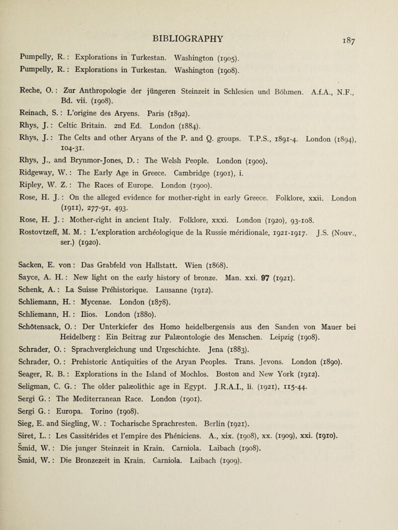 Pumpelly, R. : Explorations in Turkestan. Washington (1905). Pumpelly, R. : Explorations in Turkestan. Washington (1908). Reche, O. : Zur Anthropologie der jungeren Steinzeit in Schlesien und Bohmen. A.f.A., N.F., Bd. vii. (1908). Reinach, S. : L’origine des Aryens. Paris (1892). Rhys, J. : Celtic Britain. 2nd Ed. London (1884). Rhys, J. : The Celts and other Aryans of the P. and Q. groups. T.P.S., 1891-4. London (1894), 104-31. Rhys, J., and Brynmor-Jones, D. : The Welsh People. London (1900). Ridgeway, W. : The Early Age in Greece. Cambridge (1901), i. Ripley, W. Z. : The Races of Europe. London (1900). Rose, H. J. : On the alleged evidence for mother-right in early Greece. Folklore, xxii. London (1911), 277-91, 493. Rose, H. J. : Mother-right in ancient Italy. Folklore, xxxi. London (1920), 93-108. Rostovtzeff, M. M. : L’exploration archeologique de la Russie meridionale, 1921-1917. J.S. (Nouv., ser.) (1920). Sacken, E. von : Das Grabfeld von Hallstatt. Wien (1868). Sayce, A. H. : New light on the early history of bronze. Man. xxi. 97 (1921). Schenk, A. : La Suisse Prehistorique. Lausanne (1912). Schliemann, H. : Mycenae. London (1878). Schliemann, H.: Ilios. London (1880). SchStensack, 0.: Der Unterkiefer des Homo heidelbergensis aus den Sanden von Mauer bei Heidelberg : Ein Beitrag zur Palseontologie des Menschen. Leipzig (1908). Schrader, O. : Sprachvergleichung und Urgeschichte. Jena (1883). Schrader, O. : Prehistoric Antiquities of the Aryan Peoples. Trans. Jevons. London (1890). Seager, R. B. : Explorations in the Island of Mochlos. Boston and New York (1912). Seligman, C. G. : The older palaeolithic age in Egypt. J.R.A.I., li. (1921), 115-44. Sergi G. : The Mediterranean Race. London (1901). Sergi G. : Europa. Torino (1908). Sieg, E. and Siegling, W. : Tocharische Sprachresten. Berlin (1921). Siret, L. : Les Cassiterides et l'empire des Ph^niciens. A., xix. (1908), xx. (1909), xxi. (1910). v Smid, W. : Die junger Steinzeit in Krain. Carniola. Laibach (1908). v Smid, W.: Die Bronzezeit in Krain. Carniola. Laibach (1909).