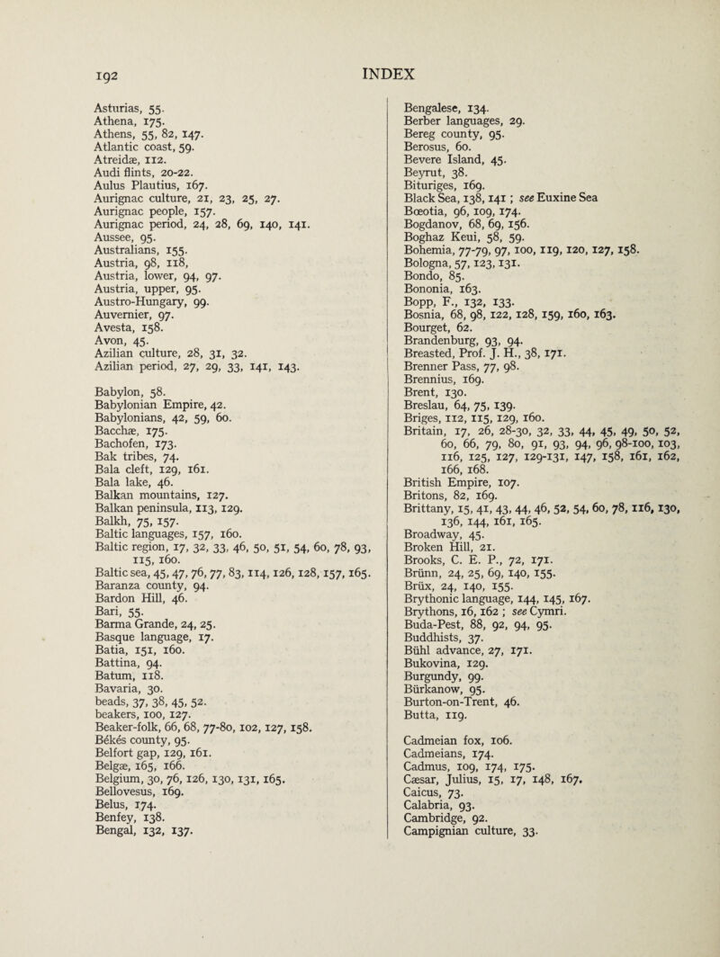 ig2 Asturias, 55. Athena, 175. Athens, 55, 82, 147. Atlantic coast, 59. Atreidae, 112. Audi flints, 20-22. Aulus Plautius, 167. Aurignac culture, 21, 23, 25, 27. Aurignac people, 157. Aurignac period, 24, 28, 69, 140, 141. Aussee, 95. Australians, 155. Austria, 98, 118, Austria, lower, 94, 97. Austria, upper, 95. Austro-Hungary, 99. Auvernier, 97. Avesta, 158. Avon, 45. Azilian culture, 28, 31, 32. Azilian period, 27, 29, 33, 141, 143. Babylon, 58. Babylonian Empire, 42. Babylonians, 42, 59, 60. Bacchae, 175. Bachofen, 173. Bak tribes, 74. Bala cleft, 129, 161. Bala lake, 46. Balkan mountains, 127. Balkan peninsula, 113, 129. Balkh, 75, 157. Baltic languages, 157, 160. Baltic region, 17, 32, 33, 46, 50, 51, 54, 60, 78, 93, 115, 160. Baltic sea, 45, 47, 76, 77, 83,114,126,128, 157,165. Baranza county, 94. Bardon Hill, 46. Bari, 55. Barma Grande, 24, 25. Basque language, 17. Batia, 151, 160. Battina, 94. Batum, 118. Bavaria, 30. beads, 37, 38, 45, 52. beakers, 100, 127. Beaker-folk, 66, 68, 77-80, 102, 127, 158. Bekes county, 95. Belfort gap, 129, 161. Belgae, 165, 166. Belgium, 30, 76, 126, 130,131,165. Bellovesus, 169. Belus, 174. Benfey, 138. Bengal, 132, 137. Bengalese, 134. Berber languages, 29. Bereg county, 95. Berosus, 60. Bevere Island, 45. Beyrut, 38. Bituriges, 169. Black Sea, 138,141; see Euxine Sea Boeotia, 96, 109, 174. Bogdanov, 68, 69, 156. Boghaz Keui, 58, 59. Bohemia, 77-79, 97, 100, 119, 120, 127, 158. Bologna, 57,123,131. Bondo, 85. Bononia, 163. Bopp, F., 132, 133. Bosnia, 68, 98, 122, 128, 159, 160, 163. Bourget, 62. Brandenburg, 93, 94. Breasted, Prof. J. H., 38, 171. Brenner Pass, 77, 98. Brennius, 169. Brent, 130. Breslau, 64, 75, 139. Briges, 112, 115, 129, 160. Britain, 17, 26, 28-30, 32, 33, 44, 45, 49, 50, 52, 60, 66, 79, 80, 91, 93, 94, 96, 98-100, 103, 116, 125, 127, 129-131, 147, 158, 161, 162, 166, 168. British Empire, 107. Britons, 82, 169. Brittany, 15, 41, 43, 44, 46, 52, 54, 60, 78,116, 130, 136, 144, 161, 165. Broadway, 45. Broken Hill, 21. Brooks, C. E. P., 72, 171. Briinn, 24, 25, 69, 140, 155. Briix, 24, 140, 155. Brythonic language, 144, 145, 167. Brythons, 16,162 ; see Cymri. Buda-Pest, 88, 92, 94, 95. Buddhists, 37. Buhl advance, 27, 171. Bukovina, 129. Burgundy, 99. Biirkanow, 95. Burton-on-Trent, 46. Butta, 119. Cadmeian fox, 106. Cadmeians, 174. Cadmus, 109, 174, 175. Caesar, Julius, 15, 17, 148, 167. Caicus, 73. Calabria, 93. Cambridge, 92. Campignian culture, 33.