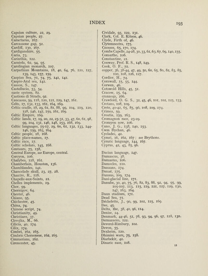 Capsian culture, 22, 29. Capsian people, 27. Caractacus, 167. Carcassone gap, 52. Cardiff, 130, 167. Cardiganshire, 55. Caria, 73. Carinthia, 122. Carniola, 62, 94, 95. Carolingian monarch, 107. Carpathian Mountains, 18, 40, 64, 76, 120, 127, 139. 143, 157. 159- Caspian Sea, 71, 74, 75, 141, 142. Caspio-Aral sea, 142. Casson, S., 147. Castellucio, 53, 54. caste system, 82. Castions di Strada, 92. Caucasus, 59, 118, 120, 121, 129, 147, 161. Celts, 17, 132, 133, 161, 164, 169. Celtic cradle, 18, 29, 61, 81, 88, 99, 104, 119, 120, 128, 146, 147, 159, 161, 169. Celtic Empire, 169. Celtic lands, 17, 19, 20, 22, 25-31, 33, 47, 60, 61, 98, 99, 104, 131, 146, 148, 153, 168, 169. Celtic languages, 15-17, 29, 60, 61, 132, 133, 144- 146, 159, 163, 164. Celtic people, 18, 168. Celtic place-names, 17. Celtic race, 17. Celtic scholars, 145, 168. Centaurs, 75, 158, Central Europe, see Europe, central. Cercyon, 106. Chalybes, 118, 161. Chamberlain, Houston, 136. Chamblandes, 141. Chancelade skull, 23, 27, 28. Chantre, R., 118. Chapelle-aux-Saints, 21. Chelles implements, 19. Cher, 99. Chernigov, 64. Chester, 46. Chiano, 95. Chichester, 45. China, 74. Chinese script, 74. Christianity, 49. Christians, 37. Chvojka, M., 66. Cilicia, 40, 174. Cilix, 174. Cimbri, 162, 165. Cimbric Chersonese, 162, 165. Cimmerians, 162. Cirencester, 45. Cividale, 93, 122, 131. Clark, Col. E. Kitson, 46. Clyde, Firth of, 46. Clytemnestra, 175. Cnossos, 65, 170, 174. Combe Capelle, 24-28,30,33,61,63,67, 69,140,155. Comoetho, 106. Constantine, 21. Conway, Prof. R. S., 148, 149. Cook, O. F., 72. copper, 36, 38-44, 47, 49, 50, 60, 65, 80, 82, 83, 85, 100, 108, 126, 127. Cordier, H., 74. Cornwall, 15, 55, 144. Corwen, 46. Cotswold Hills, 45, 51. Cracow, 15, 64. crannogs, 166. Crawford, O. G. S., 32, 45, 46, 101, 102, 125, 153. Cretans, 108, 109. Crete, 40-42, 65, 85, 96, 108, 109, 174. Crimea, 59. Croatia, 159, 163. Cromagnon race, 23-29. Cromyon sow, 106. Cuno, J. G., 138, 140, 153. Cwm Bychan, 46. Cyclades, 42. Cymri, 16, 162, 167 ; see Brythons. Cymric language, 144, 167. Cyprus, 42, 43, 85, 96. Dacian language, 147. Damascus, 38. Damastes, 106. Damocles, no. Danaans, 174. Danae, 175. Danaus, 109, 174. Dani-glacial line, 171. Danube, 30, 40, 75, 76, 82, 83, 88, 92, 94, 95, 99, 105-107, 113, 115, 119, 121, 127, 129, 130, 147, 163, 164. Daun stadium, 171. Dead Sea, 71. Dechelette, J., 90, 99, 102, 125, 169. Dee, 45. Delta, the, 38, 40, 96, 114. Denise, 24. Denmark, 44-46, 51, 78, 93, 94, 96, 97, 128, 130. Demazacco, 122. Deverel-Rimbury, 102. Devon, 55. Dexheim, 120. Dhimini ware, 75, 158. Diarbekir, 42. Dinaric race, 108. 13