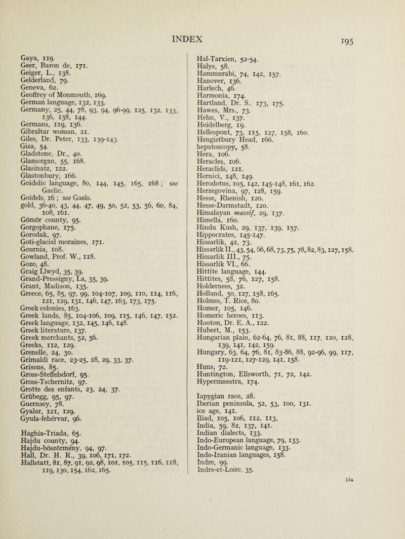 Gaya, 119. Geer, Baron de, 171. Geiger, L., 138. Gelderland, 79. Geneva, 62. Geoffrey of Monmouth, 169. German language, 132, 133. Germany, 25, 44, 78, 93, 94, 96-99, 125, 132, 133, 136, 138, 144. Germans, 119, 136. Gibraltar woman, 21. Giles, Dr. Peter, 133, 139-143. Giza, 54. Gladstone, Dr., 40. Glamorgan, 55, 168. Glasinatz, 122. Glastonbury, 166. Goidelic language, 80, 144, 145, 165, 168 ; see Gaelic. Goidels, 16 ; see Gaels. gold, 36-40, 43, 44, 47, 49, 50, 52, 53, 56, 60, 84, 108, 161. Gomor county, 95. Gorgophane, 175. Gorodak, 97. Goti-glacial moraines, 171. Goumia, 108. Gowland, Prof. W., 118. Gozo, 48. Graig Llwyd, 35, 39. Grand-Pressigny, La, 35, 39. Grant, Madison, 135. Greece, 65, 85, 97, 99, 104-107, 109, no, 114, 116, 121, 129, 131, 146, 147, 163, 173, 175. Greek colonies, 163. Greek lands, 85, 104-106, 109, 115, 146, 147, 152. Greek language, 132, 145, 146, 148. Greek literature, 137. Greek merchants, 52, 56. Greeks, 112, 129. Grenelle, 24, 30. Grimaldi race, 23-25, 28, 29, 33, 37. Grisons, 85. Gross-Steffelsdorf, 95. Gross-Tschemitz, 97. Grotte des enfants, 23, 24, 37. Griibegg, 95, 97. Guernsey, 78. Gyalar, 121, 129. Gyula-fehervar, 96. Haghia-Triada, 65. Hajdu county, 94. Hajdu-boszormeny, 94, 97. Hall, Dr. H. R., 39, 106, 171, 172. Hallstatt, 81, 87, 91, 92, 98, 101, 105, 115, 116, 118, 119,130,154,162,165. Hal-Tarxien, 52-54. Halys, 58. Hammurabi, 74, 142, 157. Hanover, 136. Harlech, 46. Harmonia, 174. Hartland, Dr. S., 173, 175. Hawes, Mrs., 73. Hehn, V., 137. Heidelberg, 19. Hellespont, 73, 115, 127, 158, 160. Hengistbury Head, 166. hepatoscopy, 58. Hera, 106. Heracles, 106. Heraclids, 121. Hernici, 148, 149. Herodotus, 105, 142, 145-148, 161, 162. Herzegovina, 97, 128, 159. Hesse, Rhenish, 120. Hesse-Darmstadt, 120. Himalayan massif, 29, 137. Himella, 160. Hindu Kush, 29, 137, 139, 157. Hippocrates, 145-147. Hissarlik, 42, 73. Hissarlik II., 43,54, 66,68,73,75, 78,82,83,127,158. Hissarlik III., 75. Hissarlik VI., 66. Hittite language, 144. Hittites, 58, 76, 127, 158. Holdemess, 32. Holland, 50, 127, 158, 165. Holmes, T. Rice, 80. Homer, 105, 146. Homeric heroes, 113. Hooton, Dr. E. A., 122. Hubert, M., 153. Hungarian plain, 62-64, 76, 81, 88, 117, 120, 128, 139, 141, 142, 159. Hungary, 63, 64, 76, 81, 83-86, 88, 92-96, 99, 117, 119-121, 127-129, 141, 158. Huns, 72. Huntington, Ellsworth, 71, 72, 142. Hypermnestra, 174. Iapygian race, 28. Iberian peninsula, 52, 53, 100, 131. ice age, 141. Iliad, 105, 106, 112, 113, India, 59, 82, 137, 141. Indian dialects, 133. Indo-European language, 79, 133. Indo-Germanic language, 133. Indo-Iranian languages, 158. Indre, 99. Indre-et-Loire, 35. 13A