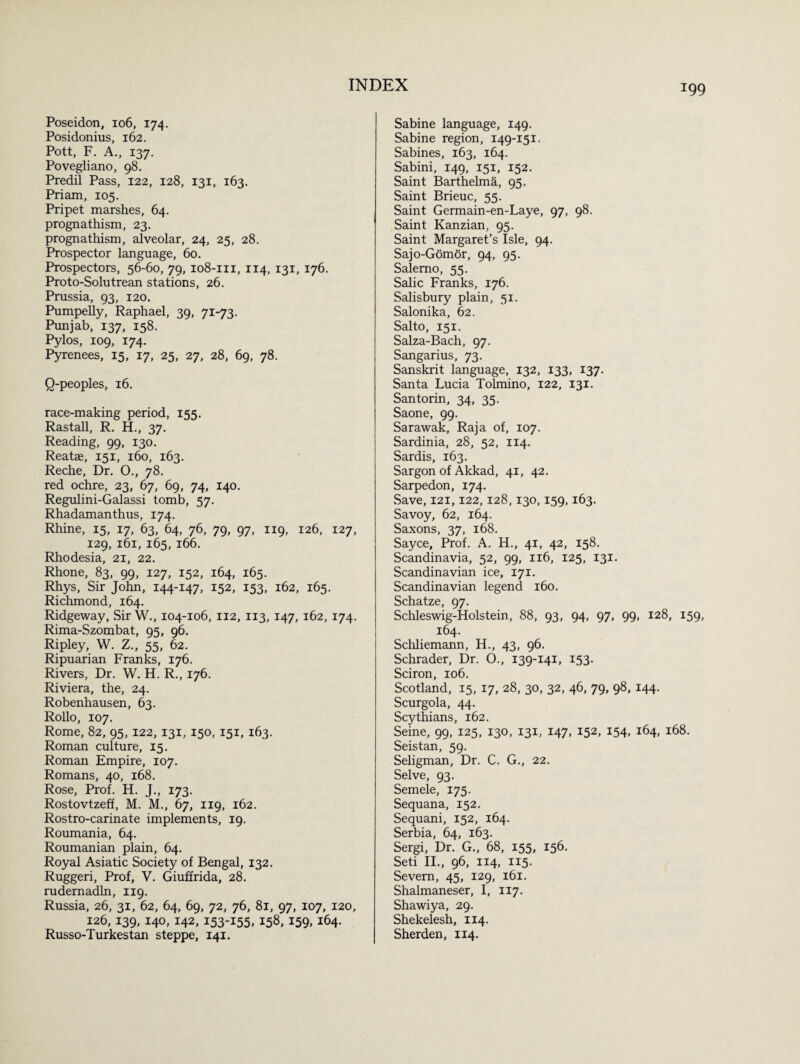 Poseidon, 106, 174. Posidonius, 162. Pott, F. A., 137. Povegliano, 98. Predil Pass, 122, 128, 131, 163. Priam, 105. Pripet marshes, 64. prognathism, 23. prognathism, alveolar, 24, 25, 28. Prospector language, 60. Prospectors, 56-60, 79, 108-m, 114, 131, 176. Proto-Solutrean stations, 26. Prussia, 93, 120. Pumpelly, Raphael, 39, 71-73. Punjab, 137, 158. Pylos, 109, 174. Pyrenees, 15, 17, 25, 27, 28, 69, 78. O-peoples, 16. race-making period, 155. Rastall, R. H., 37. Reading, 99, 130. Reatae, 151, 160, 163. Reche, Dr. O., 78. red ochre, 23, 67, 69, 74, 140. Regulini-Galassi tomb, 57. Rhadamanthus, 174. Rhine, 15, 17, 63, 64, 76, 79, 97, 119, 126, 127, 129, 161, 165, 166. Rhodesia, 21, 22. Rhone, 83, 99, 127, 152, 164, 165. Rhys, Sir John, 144-147. I52, 153. 162, 165. Richmond, 164. Ridgeway, Sir W., 104-106, 112, 113, 147, 162, 174. Rima-Szombat, 95, 96. Ripley, W. Z., 55, 62. Ripuarian Franks, 176. Rivers, Dr. W. H. R., 176. Riviera, the, 24. Robenhausen, 63. Rollo, 107. Rome, 82, 95,122, 131, 150, 151, 163. Roman culture, 15. Roman Empire, 107. Romans, 40, 168. Rose, Prof. H. J., 173. Rostovtzeff, M. M., 67, 119, 162. Rostro-carinate implements, 19. Roumania, 64. Roumanian plain, 64. Royal Asiatic Society of Bengal, 132. Ruggeri, Prof, V. Giuffrida, 28. rudernadln, 119. Russia, 26, 31, 62, 64, 69, 72, 76, 81, 97, 107, 120, 126, 139, 140, 142, 153-155. 158. 159. i64- Russo-Turkestan steppe, 141. Sabine language, 149. Sabine region, 149-151. Sabines, 163, 164. Sabini, 149, 151, 152. Saint Barthelma, 95. Saint Brieuc, 55. Saint Germain-en-Laye, 97, 98. Saint Kanzian, 95. Saint Margaret’s Isle, 94. Sajo-Gomor, 94, 95. Salerno, 55. Salic Franks, 176. Salisbury plain, 51. Salonika, 62. Salto, 151. Salza-Bach, 97. Sangarius, 73. Sanskrit language, 132, 133, 137. Santa Lucia Tolmino, 122, 131. Santorin, 34, 35. Saone, 99. Sarawak, Raja of, 107. Sardinia, 28, 52, 114. Sardis, 163. Sargon of Akkad, 41, 42. Sarpedon, 174. vSave, 121,122,128,130,159,163. Savoy, 62, 164. Saxons, 37, 168. Sayce, Prof. A. H., 41, 42, 158. Scandinavia, 52, 99, 116, 125, 131. Scandinavian ice, 171. Scandinavian legend 160. Schatze, 97. Schleswig-Holstein, 88, 93, 94, 97, 99, 128, 159, 164. Schliemann, H., 43, 96. Schrader, Dr. O., 139-141, 153. Sciron, 106. Scotland, 15, 17, 28, 30, 32, 46, 79, 98, 144. Scurgola, 44. Scythians, 162. Seine, 99, 125, 130, 131, 147, 152, 154, 164, 168. Seistan, 59. Seligman, Dr. C. G., 22. Selve, 93. Semele, 175. Sequana, 152. Sequani, 152, 164. Serbia, 64, 163. Sergi, Dr. G., 68, 155, 156. Seti II., 96, 114, 115. Severn, 45, 129, 161. Shalmaneser, I, 117. Shawiya, 29. Shekelesh, 114. Sherden, 114.