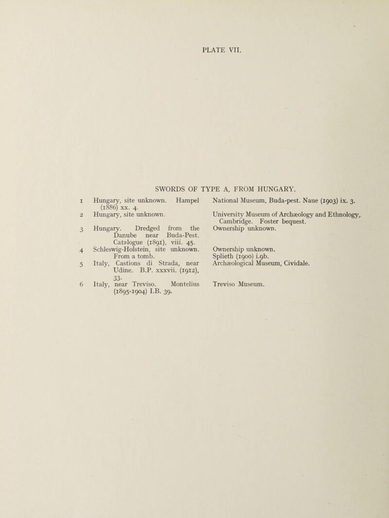 1 2 3 4 5 6 SWORDS OF TYPE A, FROM HUNGARY. Hungary, site unknown. Hampel (1886) xx. 4. Hungary, site unknown. Hungary. Dredged from the Danube near Buda-Pest. Catalogue (1891), viii. 45. Schleswig-Holstein, site unknown. From a tomb. Italy, Castions di Strada, near Udine. B.P. xxxvii. (1912), 33- Italy, near Treviso. Montelius (1895-1904) I.B. 39. National Museum, Buda-pest. Naue (1903) ix. 3. University Museum of Archaeology and Ethnology, Cambridge. Foster bequest. Ownership unknown. Ownership unknown. Splieth (1900) i.9b. Archaeological Museum, Cividale. Treviso Museum.