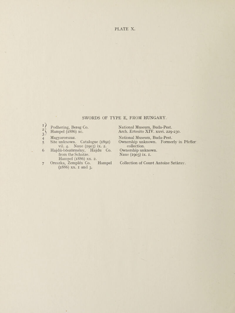 SWORDS OF TYPE E, FROM HUNGARY. Podhering, Bereg Co. Hampel (1886) xc. 4 Magyarorszaz. 5 Site unknown. Catalogue (1891) vii. 4. Naue (1903) ix. 2. 6 Hajdu-boszormeny, Hajdu Co. from the Schatze. Hampel (1886) xx. 2. 7 Oreszka, Zemplen Co. Hampel (1886) xx. 1 and 3. National Museum, Buda-Pest. Arch. Ertesito XIV. xxvi. 229-230. National Museum, Buda-Pest. Ownership unknown. Formerly in Pfeffer collection. Ownership unknown. Naue (1903) ix. 1. Collection of Count Antoine Sztarav.