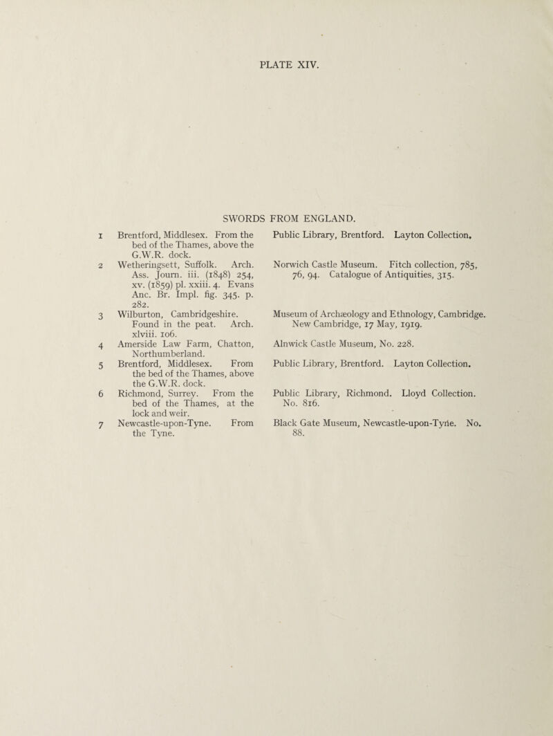 SWORDS FROM ENGLAND. 1 Brentford, Middlesex. From the bed of the Thames, above the G.W.R. dock. 2 Wetheringsett, Suffolk. Arch. Ass. Joum. iii. (1848) 254, xv. (1859) pi. xxiii. 4. Evans Anc. Br. Impl. fig. 345. p. 282. 3 Wilburton, Cambridgeshire. Found in the peat. Arch, xlviii. 106. 4 Amerside Law Farm, Chatton, Northumberland. 5 Brentford, Middlesex. From the bed of the Thames, above the G.W.R. dock. 6 Richmond, Surrey. From the bed of the Thames, at the lock and weir. 7 Newcastle-upon-Tyne. From the Tvne. Public Library, Brentford. Layton Collection. Norwich Castle Museum. Fitch collection, 785, 76, 94. Catalogue of Antiquities, 315. Museum of Archaeology and Ethnology, Cambridge. New Cambridge, 17 May, 1919. Alnwick Castle Museum, No. 228. Public Library, Brentford. Layton Collection. Public Library, Richmond. Lloyd Collection. No. 816. Black Gate Museum, Newcastle-upon-Tyiie. No. 88.