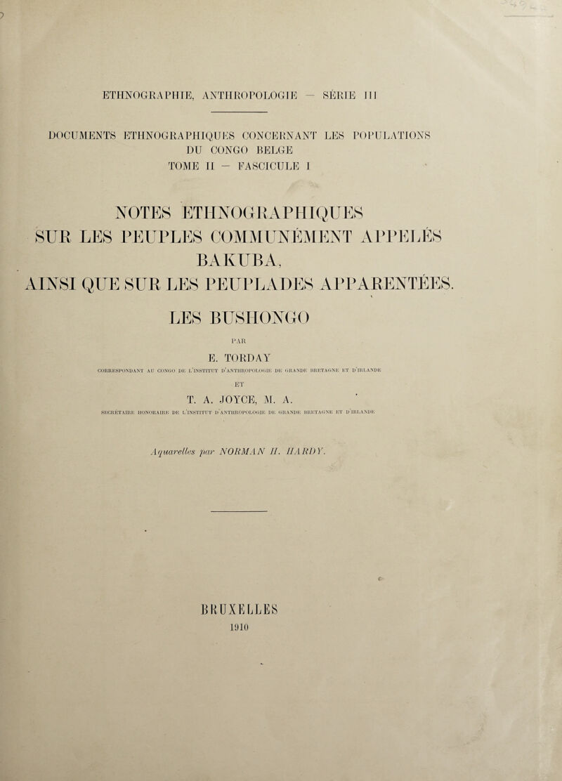 DOCUMENTS ETHNOGRAPHIQUES CONCERNANT LES POPULATIONS DU CONGO BELGE TOME II - FASCICULE 1 NOTES ETHNOG RAPHIQUES SUR LES PEUPLES COMMUNÉMENT APPELÉS BAKUBA, PAR E. TORDAY CORRESPONDANT AU CONGO Dlî L’iNSTITUT D’ANTHROPOLOGIE DK GRANDE BRETAGNE ET d’IRKANDK ET T. A. JOYCE, AL A. SECRÉTAIRE HONORAIRE DE I,'INSTITUT D'ANTHROPOLOGIE DE GRANDE BRETAGNE ET d’iREANDK Aquarelles par NORMAN II. HARDY. BRUXELLES