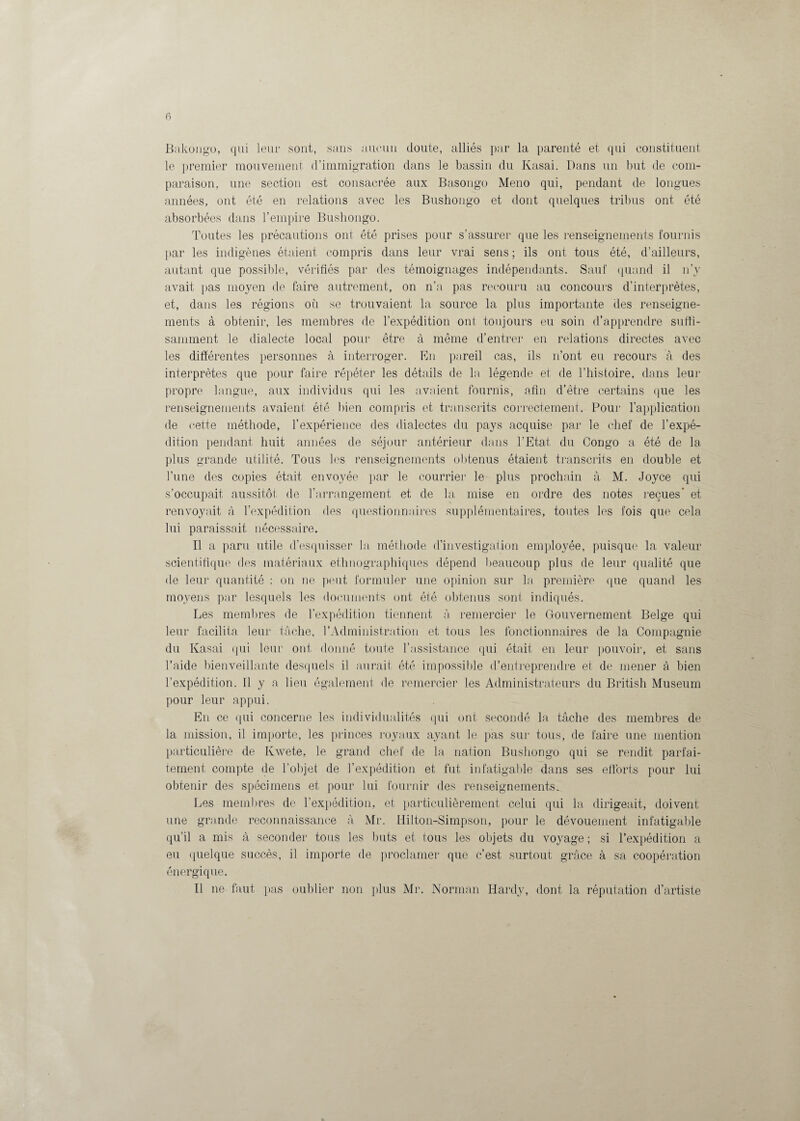 Bakongo, qui leur sont, sans aucun doute, alliés par la parenté et qui constituent le premier mouvement d’immigration dans le bassin du Kasai. Dans un but de com¬ paraison, une section est consacrée aux Basongo Meno qui, pendant de longues années, ont été en relations avec les Bushongo et dont quelques tribus ont été absorbées dans l’empire Bushongo. Toutes les précautions ont été prises pour s’assurer que les renseignements fournis par les indigènes étaient compris dans leur vrai sens ; ils ont tous été, d’ailleurs, autant que possible, vérifiés par des témoignages indépendants. Sauf quand il n’y avait pas moyen de faire autrement, on n’a pas recouru au concours d’interprètes, et, dans les régions où se trouvaient la source la plus importante des renseigne¬ ments à obtenir, les membres de l’expédition ont toujours eu soin d’apprendre suffi¬ samment le dialecte local pour être à même d’entrer en relations directes avec les différentes personnes à interroger. En pareil cas, ils n’ont eu recours à des interprètes que pour faire répéter les détails de la, légende et de l’histoire, dans leur propre langue, aux individus qui les avaient fournis, afin d’être certains que les renseignements avaient été bien compris et transcrits correctement. Pour l’application de cette méthode, l’expérience des dialectes du pays acquise par le chef de l’expé¬ dition pendant huit années de séjour antérieur dans l’Etat du Congo a été de la plus grande utilité. Tous les renseignements obtenus étaient transcrits en double et l’une des copies était envoyée par le courrier le plus prochain à M. Joyce qui s’occupait aussitôt de l’arrangement et de la mise en ordre des notes reçues' et renvoyait à l’expédition des questionnaires supplémentaires, toutes les fois que cela lui paraissait nécessaire. Il a paru utile d’esquisser la méthode d’investigation employée, puisque la valeur scientifique des matériaux ethnographiques dépend beaucoup plus de leur qualité que de leur quantité : on ne peut formuler une opinion sur la première que quand les moyens par lesquels les documents ont été obtenus sont indiqués. Les membres de l’expédition tiennent à remercier le Gouvernement Belge qui leur facilita, leur tâche, l’Administration et tous les fonctionnaires de la Compagnie du Kasai qui leur ont donné toute l’assistance qui était en leur pouvoir, et sans l’aide bienveillante desquels il aurait été impossible d’entreprendre et de mener à bien l’expédition. Il y a lien également de remercier les Administrateurs du British Muséum pour leur appui. En ce qui concerne les individualités qui ont secondé la tâche des membres de la mission, il importe, les princes royaux ayant le pas sur tous, de faire une mention particulière de Kwete, le grand chef de la nation Bushongo qui se rendit parfai¬ tement compte de l’objet de l’expédition et fut infatigable dans ses efforts pour lui obtenir des spécimens et pour lui fournir des renseignements. Les membres de l’expédition, et particulièrement celui qui la dirigeait, doivent une grande reconnaissance à Mr. Hilton-Simpson, pour le dévouement infatigable qu’il a mis à seconder tous les buts et tous les objets du voyage ; si l’expédition a eu quelque succès, il importe de proclamer que c’est surtout grâce à sa coopération énergique. Il ne faut pas oublier non plus Mr. Norman Hardy, dont la réputation d’artiste