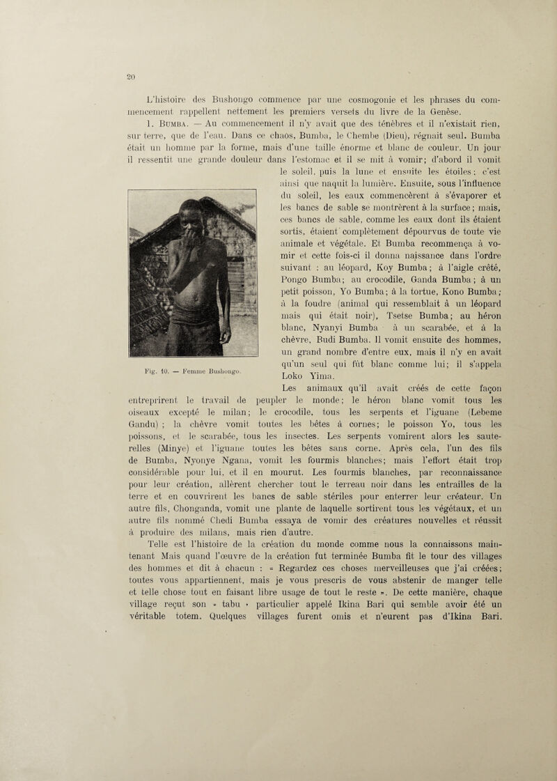 L’histoire des Bushongo commence par une cosmogonie et les phrases du com¬ mencement. rappellent nettement les premiers verseis du livre de la Genèse. 1. Bumba. — Au commencement il n’y avait que des ténèbres et il n’existait rien, sur terre, que de l’eau. Dans ce chaos, Bumba, le Chembe (Dieu), régnait seul. Bumba était un homme par la forme, mais d’une taille énorme et blanc de couleur. Un jour il ressentit une grande douleur dans l’estomac et il se mit à vomir; d’abord il vomit le soleil, puis la lune et ensuite les étoiles; c’est ainsi que naquit la lumière. Ensuite, sous l’influence du soleil, les eaux commencèrent à s’évaporer et les bancs de sable se montrèrent à la surface ; mais, ces bancs de sable, comme les eaux dont ils étaient sortis, étaient' complètement dépourvus de toute vie animale et végétale. Et Bumba recommença à vo¬ mir et cette fois-ci il donna naissance dans l’ordre suivant : au léopard, Koy Bumba ; à l’aigle crêté, Pongo Bumba; au crocodile, Ganda Bumba; à un petit poisson, Yo Bumba; à la tortue, Kono Bumba; à la foudre (animal qui ressemblait à un léopard mais qui était noir), Tsetse Bumba; au héron blanc, Nyanyi Bumba à un scarabée, et à la chèvre, Budi Bumba. 11 vomit ensuite des hommes, un grand nombre d’entre eux, mais il n’y en avait qu’un seul qui fût blanc comme lui; il s’appela Loko Yima. Les animaux qu’il avait créés de cette façon entreprirent le travail de peupler le monde ; le héron blanc vomit tous les oiseaux excepté le milan ; le crocodile, tous les serpents et l’iguane (Lebeme Gandu) ; la chèvre vomit toutes les bêtes à cornes; le poisson Yo, tous les poissons, et le scarabée, tous les insectes. Les serpents vomirent alors les saute¬ relles (Minye) et l’iguane toutes les bêtes sans corne. Après cela, l’un des fils de Bumba, Nyonye Ngana, vomit les fourmis blanches; mais l’effort était trop considérable pour lui, et il en mourut. Les fourmis blanches, par reconnaissance pour leur création, allèrent chercher tout le terreau noir dans les entrailles de la terre et en couvrirent les bancs de sable stériles pour enterrer leur créateur. Un autre fils, Clionganda, vomit une plante de laquelle sortirent tous les végétaux, et un autre fils nommé Cliedi Bumba essaya de vomir des créatures nouvelles et réussit à produire des milans, mais rien d’autre. Telle est l’histoire de la création du monde comme nous la connaissons main¬ tenant Mais quand l’œuvre de la création fut terminée Bumba fit le tour des villages des hommes et dit à chacun : « Regardez ces choses merveilleuses que j’ai créées; toutes vous appartiennent, mais je vous prescris de vous abstenir de manger telle et telle chose tout en faisant libre usage de tout le reste ». De cette manière, chaque village reçut son « tabu » particulier appelé Ikina Bari qui semble avoir été un véritable totem. Quelques villages furent omis et n’eurent pas d’Ikina Bari.