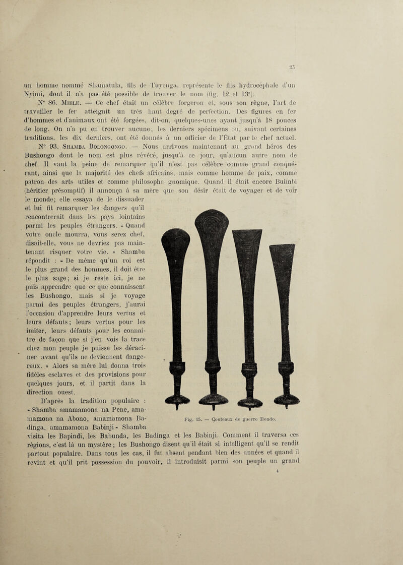 2 r> un homme nommé Slmmatula, fils de Tuyenga, représente le fils hydrocéphale d’un Nvimi, dont il n’a pas été possible de trouver le nom (fig. 12 et 13!l). N° 86. Miele. — Ce chef était un célèbre forgeron et, sous son règne, l’art de travailler le fer atteignit un très haut degré de perfection. Des figures en fer d’hommes et d'animaux ont été forgées, dit-on, quelques-unes ayant jusqu’à 18 pouces de long. On n’a pu en trouver aucune; les derniers spécimens ou, suivant certaines traditions, les dix derniers, ont été donnés à un officier de l’État par le chef actuel. N° 93. Shamba Bolongongo. — Nous arrivons maintenant au grand héros des Bushongo dont le nom est plus révéré, jusqu’à ce jour, qu’aucun autre nom de chef. Il vaut la peine de remarquer qu’il n’est pas célèbre comme grand conqué¬ rant, ainsi que la majorité des chefs africains, mais comme homme de paix, comme patron des arts utiles et comme philosophe gnoinique. Quand il était encore Buimbi (héritier présomptif) il annonça à sa mère que son désir était de voyager et de voir le monde; elle essaya de le dissuader et lui fit remarquer les dangers qu’il rencontrerait dans les pays lointains parmi les peuples étrangers. « Quand votre oncle mourra, vous serez chef, disait-elle, vous ne devriez pas main¬ tenant risquer votre vie. » Shamba répondit : « De même qu’un roi est le plus grand des hommes, il doit être le plus sage; si je reste ici, je ne puis apprendre que ce que connaissent les Bushongo, mais si je voyage parmi des peuples étrangers, j’aurai l'occasion d’apprendre leurs vertus et leurs défauts ; leurs vertus pour les imiter, leurs défauts pour les connaî¬ tre de façon que si j’en vois la trace chez mon peuple je puisse les déraci¬ ner avant qu’ils ne deviennent dange¬ reux. » Alors sa mère lui donna trois fidèles esclaves et des provisions pour quelques jours, et il partit dans la direction ouest. D’après la tradition populaire ; “ Shamba amamamona na Pene, ama- mamona na Abono, amamamona Ba- dinga, amamamona Babinji» Shamba visita les Bapindi, les Babunda, les Badinga et les Babinji. Comment il traversa ces régions, c’est là un mystère ; les Bushongo disent qu’il était si intelligent qu’il se rendit partout populaire. Dans tous les cas, il fut absent pendant bien des années et quand il revint et qu’il prit possession du pouvoir, il introduisit parmi son peuple un grand Fig. 15. — Çouteaux de guerre Ilondo.