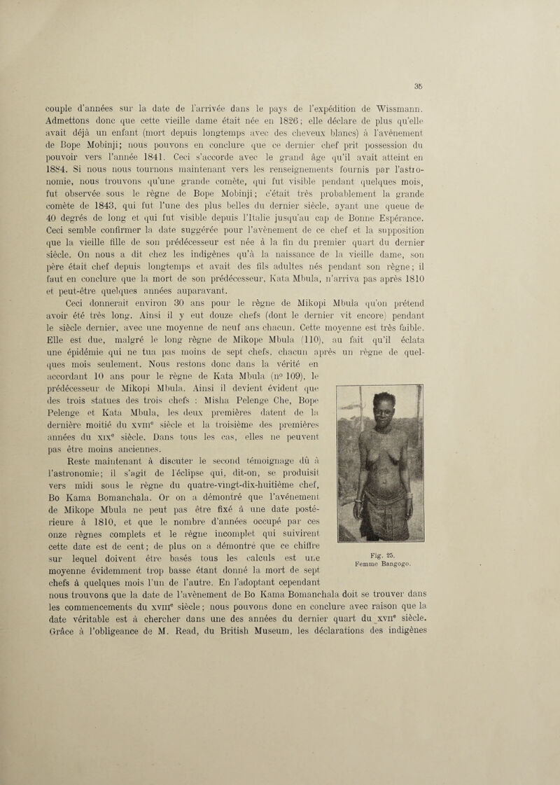 couple d’années sur la date de l’arrivée dans le pays de l’expédition de Wissmann. Admettons donc que cette vieille dame était née en 1826; elle déclare de plus quelle avait déjà un enfant (mort depuis longtemps avec des cheveux blancs) à l’avènement de Bope Mobinji; nous pouvons en conclure que ce dernier chef prit possession du pouvoir vers l’année 1841. Ceci s’accorde avec le grand âge qu’il avait atteint en 1884. Si nous nous tournons maintenant vers les renseignements fournis par l’astro¬ nomie, nous trouvons qu’une grande comète, qui fut visible pendant quelques mois, fut observée sous le règne de Bope Mobinji ; c’était très probablement la grande comète de 1843, qui fut l’une des plus belles du dernier siècle, ayant une queue de 40 degrés de long et qui fut visible depuis l’Italie jusqu’au cap de Bonne Espérance. Ceci semble confirmer la date suggérée pour l’avènement de ce chef et la supposition que la vieille fille de son prédécesseur est née à la fin du premier quart du dernier siècle. On nous a dit chez les indigènes qu’à la naissance de la vieille dame, son père était chef depuis longtemps et avait des fils adultes nés pendant son règne; il faut en conclure que la mort de son prédécesseur, Kata Mbula, n’arriva pas après 1810 et peut-être quelques années auparavant. Ceci donnerait environ 30 ans pour le règne de Mikopi Mbula qu’on prétend avoir été très long. Ainsi il y eut douze chefs (dont le dernier vit encore) pendant le siècle dernier, avec une moyenne de neuf ans chacun. Cette moyenne est très faible. Elle est due, malgré le long règne de Mikope Mbula (110), au fait qu’il éclata une épidémie qui ne tua pas moins de sept chefs, chacun après un règne de quel¬ ques mois seulement. Nous restons donc dans la vérité en accordant 10 ans pour le règne de Kata Mbula (n° 109), le prédécesseur de Mikopi Mbula. Ainsi il devient évident que des trois statues des trois chefs : Misha Pelenge Che, Bope Pelenge et Kata Mbula, les deux premières datent de la dernière moitié du xvme siècle et la troisième des premières années du xix® siècle. Dans tous les cas, elles ne peuvent pas être moins anciennes. Reste maintenant à discuter le second témoignage dû à l’astronomie; il s’agit de l'éclipse qui, dit-on, se produisit vers midi sous le règne du quatre-vingt-dix-huitième chef, Bo Kama Bomanchala. Or on a démontré que l’avénement de Mikope Mbula ne peut pas être fixé à une date posté¬ rieure à 1810, et que le nombre d’années occupé par ces onze règnes complets et le règne incomplet qui suivirent cette date est de cent ; de plus on a démontré que ce chiffre sur lequel doivent être basés tous les calculs est une moyenne évidemment trop basse étant donné la mort de sept chefs à quelques mois l’un de l’autre. En l’adoptant cependant nous trouvons que la date de l’avènement de Bo Kama Bomanchala doit se trouver dans les commencements du xvme siècle ; nous pouvons donc en conclure avec raison que 1a, date véritable est à chercher dans une des années du dernier quart du xvne siècle. Grâce à l’obligeance de M. Read, du British Muséum, les déclarations des indigènes Fig. 25. Femme Ban gogo.