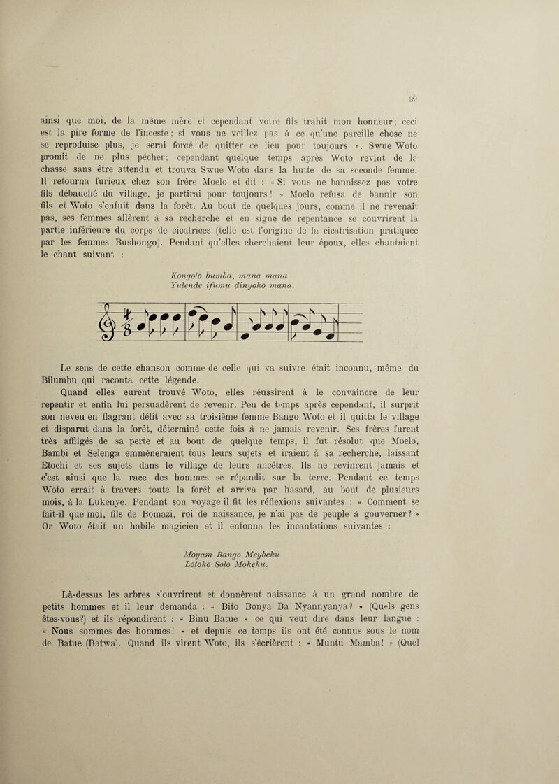 ainsi que moi, de la même mère et cependant votre fils trahit mon honneur; ceci est la pire forme de l’inceste ; si vous ne veillez pas à ce qu’une pareille chose ne se reproduise plus, je serai forcé de quitter ce lieu pour toujours ». Swue Woto promit de ne plus pécher; cependant quelque temps après Woto revint de la chasse sans être attendu et trouva Swue Woto dans la hutte de sa seconde femme. Il retourna furieux chez son frère Moelo et dit : « Si vous ne bannissez pas votre fils débauché du village, je partirai pour toujours ! » Moelo refusa de bannir son fils et Woto s’enfuit dans la forêt. Au bout de quelques jours, comme il ne revenait pas, ses femmes allèrent à sa recherche et en signe de repentance se couvrirent la partie inférieure du corps de cicatrices (telle est l’origine de la cicatrisation pratiquée par les femmes Bushongo). Pendant quelles cherchaient leur époux, elles chantaient le chant suivant : Kongolo bumba, mana mana Yulende ifumu dinyoko mana. Le sens de cette chanson comme de celle qui va suivre était inconnu, même du Bilumbu qui raconta cette légende. Quand elles eurent trouvé Woto, elles réussirent à le convaincre de leur repentir et enfin lui persuadèrent de revenir. Peu de temps après cependant, il surprit son neveu en flagrant délit avec sa troisième femme Bango Woto et il quitta le village et disparut dans la forêt, déterminé cette fois à ne jamais revenir. Ses frères furent très affligés de sa perte et au bout de quelque temps, il fut résolut que Moelo, Bambi et Selenga emmèneraient tous leurs sujets et iraient à sa recherche, laissant Etochi et ses sujets dans le village de leurs ancêtres. Us ne revinrent jamais et c’est ainsi que la race des hommes se répandit sur la terre. Pendant ce temps Woto errait à travers toute la forêt et arriva par hasard, au bout de plusieurs mois, à la Lukenye. Pendant son voyage il fit les réflexions suivantes : « Comment se fait-il que moi, fils de Bomazi, roi de naissance, je n’ai pas de peuple à gouverner ? » Or Woto était un habile magicien et il entonna les incantations suivantes : Moyam Bango Meybeku Lotoko SoJo Mokeku. Là-dessus les arbres s’ouvrirent et donnèrent naissance à un grand nombre de petits hommes et il leur demanda : « Bito Bonya Ba. Nyannyanya? » (Quels gens êtes-vous?) et ils répondirent : « Binu Batue » ce qui veut dire dans leur langue : « Nous sommes des hommes! » et depuis ce temps ils ont été connus sous le nom de Batue (Batwa). Quand ils virent Woto, ils s’écrièrent : « Muntu Marnba! » (Quel