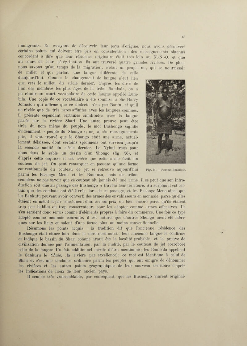 immigrants. En essayant de découvrir leur pays d’origine, nous avons découvert certains points qui doivent être pris en considération : des renseignements obtenus concordent à dire que leur résidence originaire était très loin au N.-N.-O. et que au cours de leur pérégrination ils ont traversé quatre grandes rivières. De plus, nous savons qu’au temps de la migration, c’était un peuple nu, qui se nourrissait de millet et qui parlait une langue différente de celle d’aujourd’hui. Comme le changement de langue n’eut lieu que vers le milieu du siècle dernier, d’après les dires de l’un des membres les plus âgés de la tribu Bambala, on a pu réunir un court vocabulaire de cette langue appelée Lum- bila. Une copie de ce vocabulaire a été soumise à Sir Harry Johnston qui affirme que ce dialecte n’est pas Bantu, et qu’il ne révèle que de très rares affinités avec les langues connues, il présente cependant certaines similitudes avec la langue parlée sur la rivière Shari. Une autre preuve peut être tirée du nom même du peuple; le mot Bushongo signifie évidemment « peuple du Shongo « ; or, après renseignements pris, il s’est trouvé que le Shongo était une arme, actuel¬ lement délaissée, dont certains spécimens ont survécu jusqu’à la seconde moitié du siècle dernier. Le Nyimi traça pour nous dans le sable un dessin d’un Shongo (fig. 26), et d’après cette esquisse il est avéré que cette arme était un couteau de jet. On peut remarquer en passant qu’une forme conventionnelle du couteau de jet se retrouve aujourd’hui parmi les Basongo Meno et les Bankutu, mais ces tribus semblent ne pas savoir que ce couteau ait jamais été une arme; il se peut que son intro¬ duction soit due au passage des Bushongo à travers leur territoire. Au surplus il est cer¬ tain que des combats ont été livrés, lors de ce passage, et les Basongo Meno ainsi que les Bankutu peuvent avoir converti des armes des envahisseurs en monnaie, parce qu’elles étaient en métal et par conséquent d’un certain prix, ou bien encore parce qu’ils étaient trop peu habiles ou trop conservateurs pour les adopter comme armes offensives. Ils s’en seraient donc servis comme d’éléments propres à faire du commerce. Une fois ce type adopté comme monnaie courante, il est naturel que d’autres Shongo aient été fabri¬ qués sur les lieux et soient d’une forme plus ou moins conventionnelle. Résumons les points acquis : la tradition dit que l’ancienne résidence des Bushongo était située loin dans le nord-nord-ouest ; leur ancienne langue le confirme et indique le bassin du Shari comme ayant été la localité probable; et la preuve de civilisation donnée par l’alimentation, par la nudité, par le couteau de jet corrobore celle de la langue. Un fait additionnel mérite d’être mentionné ; les Bambala appellent le Sankuru le Chale, (la rivière par excellence) ; ce mot est identique à celui de Shari et c’est une tendance ordinaire parmi les peuples qui ont émigré de dénommer les rivières et les autres points géographiques de leur nouveau territoire d’après les indications de lieux de leur ancien pays. Il semble très vraisemblable, par conséquent, que les Bushongo vinrent originai-