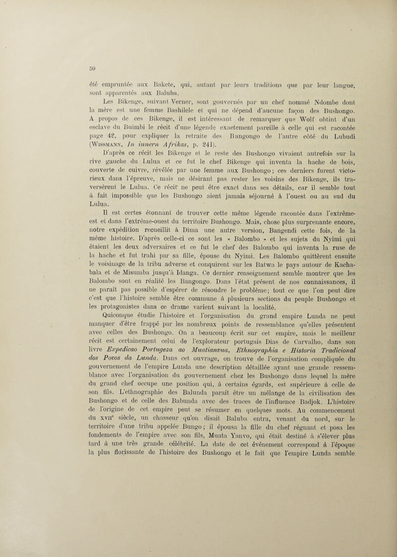 été empruntée aux Bakete, qui, autant par leurs traditions que par leur langue, sont apparentés aux Baluba. Les Bikenge, suivant Verner, sont gouvernés par un chef nommé Ndombe dont la mère est une femme Bashilele et qui ne dépend d’aucune façon des Bushongo. A propos de ces Bikenge, il est intéressant de remarquer que Wolf obtint d’un esclave du Buimbi le récit d’une légende exactement pareille à celle qui est racontée page 42, pour expliquer la retraite des Bangongo de l’autre côté du Lubudi (Wissmann, In innern Afrikas, p. 241). D’après ce récit les Bikenge et le reste des Bushongo vivaient autrefois sur la rive gauche du Lulua et ce fut le chef Bikenge qui inventa la hache de bois, couverte de cuivre, révélée par une femme aux Bushongo ; ces derniers furent victo¬ rieux dans l’épreuve, mais 11e désirant pas rester les voisins des Bikenge, ils tra¬ versèrent le Lulua. Ce récit ne peut être exact dans ses détails, car il semble tout à fait impossible que les Bushongo aient jamais séjourné à l’ouest ou au sud du Lulua. Il est certes étonnant de trouver cette même légende racontée dans l’extrême- est et dans l’extrêine-ouest du territoire Bushongo. Mais, chose plus surprenante encore, notre expédition recueillit à Dima une autre version, Bangendi cette fois, de la même histoire. D’après celle-ci ce sont les « Balombo « et les sujets du Nyimi qui étaient les deux adversaires et ce fut le chef des Balombo qui inventa la ruse de la hache et fut trahi par sa fille, épouse du Nyimi. Les Balombo quittèrent ensuite le voisinage de la tribu adverse et conquirent sur les Batwa le pays autour de Kacha- bala et de Misumba jusqu’à Idanga. Ce dernier renseignement semble montrer que les Balombo sont en réalité les Bangongo. Dans l'état présent de nos connaissances, il 11e paraît pas possible d’espérer de résoudre le problème; tout ce que l’on peut dire c’est que l’histoire semble être commune à plusieurs sections du peuple Bushongo et les protagonistes dans ce drame varient suivant la localité. Quiconque étudie l’histoire et l’organisation du grand empire Lunda ne peut manquer d’être frappé par les nombreux points de ressemblance qu’elles présentent avec celles des Bushongo. On a beaucoup écrit sur cet empire, mais le meilleur récit est certainement celui de l’explorateur portugais Dias de Carvalho, dans son livre Expedicao Portugeza ao Mualianvua, Ethnographia e Historici Tradicional dos Povos da Lunda. Dans cet ouvrage, on trouve de l’organisation compliquée du gouvernement de l’empire Lunda une description détaillée ayant une grande ressem¬ blance avec l’organisation du gouvernement chez les Bushongo dans lequel la mère du grand chef occupe une position qui, à certains égards, est supérieure à celle de son fils. L ethnographie des Balunda paraît être un mélange de la civilisation des Bushongo et de celle des Babunda avec des traces de l’influence Badjok. L’histoire de 1 origine de cet empire peut se résumer en quelques mots. Au commencement du xviie siècle, un chasseur qu’on disait Baluba entra, venant du nord, sur le territoire dune tribu appelée Bungo ; il épousa la fille du chef régnant et posa les fondements de 1 empire avec son fils, Muata Yanvo, qui était destiné à s’élever plus tard à une très grande célébrité. La date de cet événement correspond à l’époque la plus florissante de l’histoire des Bushongo et le fait que l’empire Lunda semble