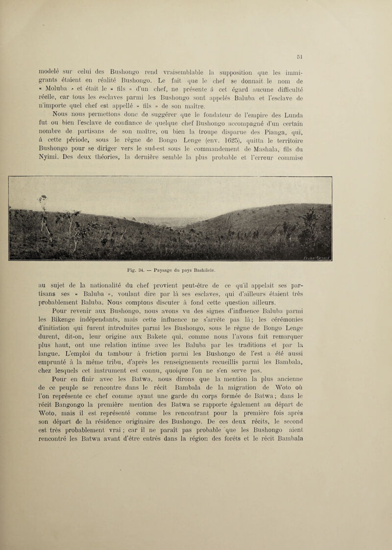 modelé sur celui des Bushongo rend vraisemblable la supposition que les immi¬ grants étaient en réalité Bushongo. Le fait que le chef se donnait le nom de “ Moluba » et était le « dis » d'un chef, ne présente à cet égard aucune difficulté réelle, car tous les esclaves parmi les Bushongo sont appelés Baluba et l’esclave de n'importe quel chef est appellé « fils « de son maître. Nous nous permettons donc de suggérer que le fondateur de l’empire des Lunda lut ou bien l’esclave de confiance de quelque chef Bushongo accompagné d’un certain nombre de partisans de son maître, ou bien la troupe disparue des Pianga, qui, à cette période, sous le règne de Bongo Lenge (env. 1625), quitta le territoire Bushongo pour se diriger vers le sud-est sous le commandement de Mashala, fils du Nyimi. Des deux théories, la dernière semble la plus probable et l’erreur commise Fig. 34. — Paysage du pays Bashilele. au sujet de la nationalité du chef provient peut-être de ce qu'il appelait ses par¬ tisans ses « Baluba », voulant dire par là ses esclaves, qui d’ailleurs étaient très probablement Baluba. Nous comptons discuter à fond cette question ailleurs. Pour revenir aux Bushongo, nous avons vu des signes d’influence Baluba parmi les Bikenge indépendants, mais cette influence ne s’arrête pas là; les cérémonies d’initiation qui furent introduites parmi les Bushongo, sous le règne de Bongo Lenge durent, dit-on, leur origine aux Bakete qui, comme nous l’avons fait remarquer plus haut, ont une relation intime avec les Baluba par les traditions et par la langue. L’emploi du tambour à friction parmi les Bushongo de l’est a été aussi emprunté à la même tribu, d’après les renseignements recueillis parmi les Bambala, chez lesquels cet instrument est connu, quoique l’on ne s’en serve pas. Pour en finir avec les Batwa, nous dirons que la mention la plus ancienne de ce peuple se rencontre dans le récit Bambala de la migration de Woto où l’on représente ce chef comme ayant une garde du corps formée de Batwa ; dans le récit Bangongo la première mention des Batwa se rapporte également au départ de Woto, mais il est représenté comme les rencontrant pour la première fois après son départ de la résidence originaire des Bushongo. De ces deux récits, le second est très probablement vrai ; car il ne paraît pas probable que les Bushongo aient rencontré les Batwa avant d’être entrés dans la région des forêts et le récit Bambala