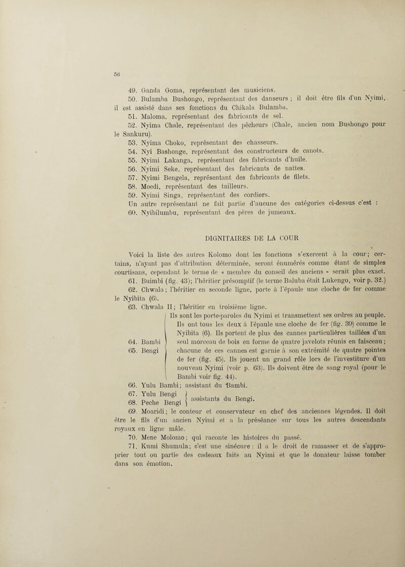 49. Ganda Goma, représentant des musiciens. 50. Bulamba Bushongo, représentant des danseurs; il doit être fils d’un Nyimi, il est assisté dans ses fonctions du Chikala Bulamba. 51. Maloma, représentant des fabricants de sel. 52. Nyima Chale, représentant des pêcheurs (Chale, ancien nom Bushongo pour le Sankuru). 53. Nyima Choko, représentant des chasseurs. 54. Nyi Bashonge, représentant des constructeurs de canots. 55. Nyimi Lakanga, représentant des fabricants d’huile. 56. Nyimi Seke, représentant des fabricants de nattes. 57. Nyimi Bengela, représentant des fabricants de filets. 58. Moedi, représentant des tailleurs. 59. Nyimi Singa, représentant des cordiers. Un autre représentant ne fait partie d’aucune des catégories ci-dessus c’est : 60. Nyibilumbu, représentant des pères de jumeaux. DIGNITAIRES DE LA COUR Voici la liste des autres Kolomo dont les fonctions s’exercent à la cour; cer¬ tains, n’ayant pas d’attribution déterminée, seront énumérés comme étant de simples courtisans, cependant le terme de « membre du conseil des anciens « serait plus exact. 61. Buimbi (fîg. 43); l’héritier présomptif (le terme Baluba était Lukengo, voir p. 32.) 62. Chwala ; l’héritier en seconde ligne, porte à l’épaule une cloche de fer comme le Nyibita (6). 63. Chwala II ; l’héritier en troisième ligne. Ils sont les porte-paroles du Nyimi et transmettent ses ordres au peuple. Ils ont tous les deux à l'épaule une cloche de fer (fig. 39) comme le Nyibita (6). Ils portent de plus des cannes particulières taillées d’un 64. Bambi ) seul morceau de bois en forme de quatre javelots réunis en faisceau; 65. Bengi chacune de ces cannes est garnie à son extrémité de quatre pointes de fer (fig. 45). Ils jouent un grand rôle lors de l’investiture d’un nouveau Nyimi (voir p. 63). Ils doivent être de sang royal (pour le Bambi voir fîg. 44). 66. Yulu Bambi; assistant du Bambi. 67. Yulu Bengi ) . , ^ , t, . assistants du Bengi. 68. Peche Bengi ) b 69. Moaridi ; le conteur et conservateur en chef des anciennes légendes. Il doit être le fils d’un ancien Nyimi et a la préséance sur tous les autres descendants royaux en ligne mâle. 70. Mene Molomo ; qui raconte les histoires du passé. 71. Kumi Shumula; c’est une sinécure: il a le droit de ramasser et de s’appro¬ prier tout ou partie des cadeaux faits au Nyimi et que le donateur laisse tomber dans son émotion.