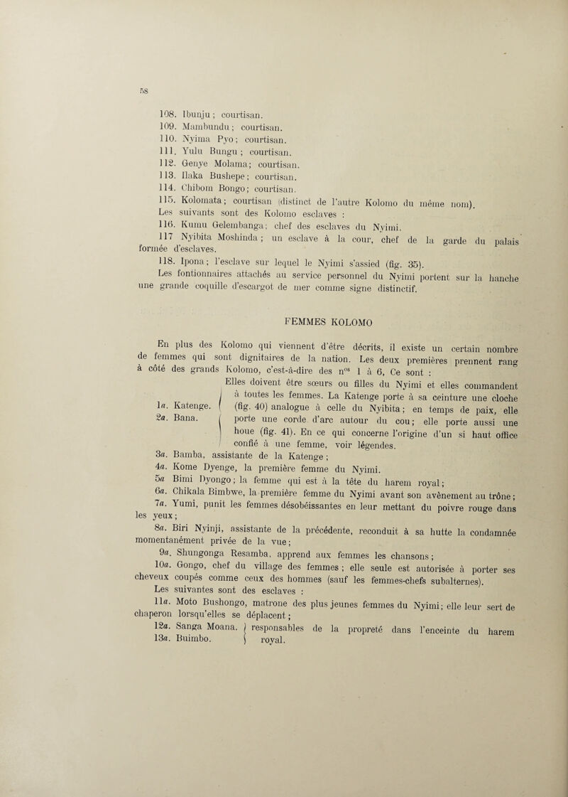 108. Ibunju ; courtisan. 109. Mambundu ; courtisan. 110. Nyima Pyo ; courtisan. 111. Yulu Bungu ; courtisan. 112. Genye Molama; courtisan. 113. Ilaka Busliepe ; courtisan. 114. Chibom Bongo; courtisan. 115. Kolomata; courtisan (distinct de l’autre Kolomo du même nom). Les suivants sont des Kolomo esclaves : 116. Kumu Gelembanga; chef des esclaves du Nviini. 117 Nyibita Moshinda ; un esclave à la cour, chef de la garde du nalais formée d’esclaves. 1 118. Ipona ; l’esclave sur lequel le Nyimi s'assied (fig. 35). Les fontionnaires attachés au service personnel du Nyimi portent sur la hanche une grande coquille d’escargot de mer comme signe distinctif. FEMMES KOLOMO En plus des Kolomo qui viennent d’être décrits, il existe un certain nombre de femmes qui sont dignitaires de la nation. Les deux premières prennent rang a côté des grands Kolomo, c’est-à-dire des nos 1 à 6, Ce sont : Elles doivent être sœurs ou filles du Nyimi et elles commandent I d toutes les femmes. La Katenge porte à sa ceinture une cloche \a. Katenge. f (fig. 40) analogue à celle du Nyibita; en temps de paix, elle 2a. Bana. / porte une corde d’arc autour du cou; elle porte aussi une ] houe^ (fig. 41). En ce qui concerne l’origine d’un si haut office confié à une femme, voir légendes. 3«. Bamba, assistante de la Katenge ; 4a. Koine Dyenge, 1a. première femme du Nyimi. 5a Bimi Ityongo ; la femme qui est à la tête du harem royal ; 6a. Chikala Bimbwe, la première femme du Nyimi avant son avènement au trône; la. Yumi, punit les femmes désobéissantes en leur mettant du poivre rouge dans les yeux ; 8a. Bin Nyinji, assistante de la précédente, reconduit à sa hutte la condamnée momentanément privée de la vue ; 9a. Shungonga Resamba, apprend aux femmes les chansons ; 10a. Gongo, chef du village des femmes ; elle seule est autorisée à porter ses cheveux coupés comme ceux des hommes (sauf les femmes-chefs subalternes). Les suivantes sont des esclaves : lia. Moto Bushongo, matrone des plus jeunes femmes du Nyimi; elle leur sert de chaperon lorsqu’elles se déplacent; 12a. Sanga Moana. J responsables de la propreté dans l’enceinte du harem 13a. Buimbo. ) royal.