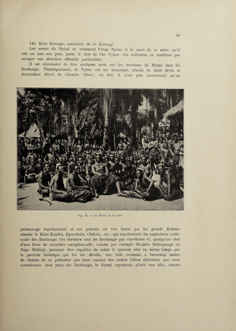 14a. Kata Katenge, assistante de la Katenge. Les sœurs du Nyimi se nomment Pangi Nyimi et le mari de sa mère, qu’il soit ou non son père, porte le titre de Che Nyimi. Ces individus ne semblent pas occuper une situation officielle particulière. Il est nécessaire de dire quelques mots sur les fonctions de Nyimi chez les Bushongo. Théoriquement, le Nyimi est un monarque absolu de droit divin et descendant direct de Cliembe (Dieu) ; en fait, il n’est plus maintenant qu’un Fig. 35. — Le Nyimi et sa cour. personnage représentatif, et son pouvoir est très limité par les grands Kolomo comme le Kimi Kambu, Epanchula, Chikala, etc., qui représentent les aspirations natio¬ nales des Bushongo. Ces derniers sont les Bushongo par excellence et, quoiqu’un chef d’une force de caractère exceptionnelle, comme par exemple Shamba Bolongongo ou Bope Mobinji, puissent être capables de saisir le pouvoir réel en même temps que le pouvoir théorique qui lui est dévolu, une telle occasion a beaucoup moins de chance de se présenter que dans aucune des autres tribus africaines que nous connaissons. Aux yeux des Bushongo, le Nyimi représente plutôt une idée, comme