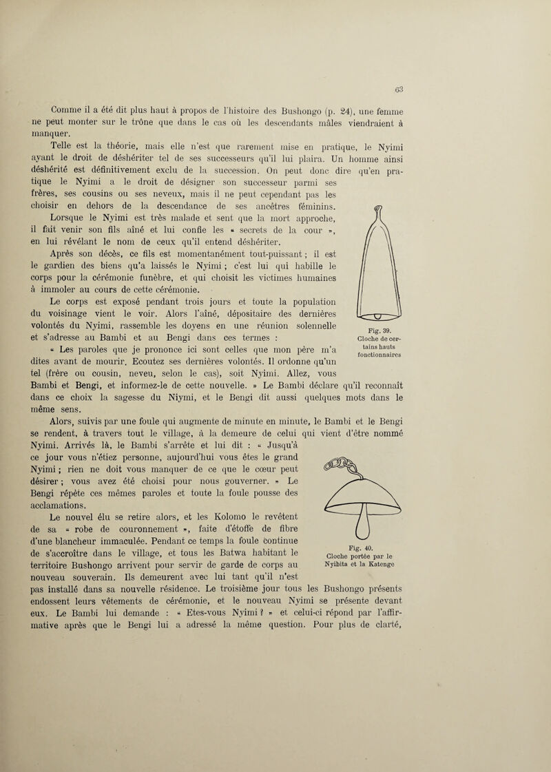 Comme il a été dit plus haut à propos de l’histoire des Bushongo (p. 24), une femme ne peut monter sur le trône que dans le cas où les descendants mâles viendraient à manquer. Telle est la théorie, mais elle n’est que rarement mise en pratique, le Nyimi ayant le droit de déshériter tel de ses successeurs qu’il lui plaira. Un homme ainsi déshérité est définitivement exclu de la succession. On peut donc dire qu’en pra¬ tique le Nyimi a le droit de désigner son successeur parmi ses frères, ses cousins ou ses neveux, mais il ne peut cependant pas les choisir en dehors de la descendance de ses ancêtres féminins. Lorsque le Nyimi est très malade et sent que la mort approche, il fait venir son fils aîné et lui confie les « secrets de la cour », en lui révélant le nom de ceux qu’il entend déshériter. Après son décès, ce fils est momentanément tout-puissant ; il est le gardien des biens qu’a laissés le Nyimi ; c’est lui qui habille le corps pour la cérémonie funèbre, et qui choisit les victimes humaines à immoler au cours de cette cérémonie. Le corps est exposé pendant trois jours et toute la population du voisinage vient le voir. Alors l’aîné, dépositaire des dernières volontés du Nyimi, rassemble les doyens en une réunion solennelle et s’adresse au Bambi et au Bengi dans ces termes : « Les paroles que je prononce ici sont celles que mon père m’a dites avant de mourir. Ecoutez ses dernières volontés. Il ordonne qu’un tel (frère ou cousin, neveu, selon le cas), soit Nyimi. Allez, vous Bambi et Bengi, et informez-le de cette nouvelle. » Le Bambi déclare qu’il reconnaît dans ce choix la sagesse du Niymi, et le Bengi dit aussi quelques mots dans le même sens. Alors, suivis par une foule qui augmente de minute en minute, le Bambi et le Bengi se rendent, à travers tout le village, à la demeure de celui qui vient d’être nommé Nyimi. Arrivés là, le Bambi s’arrête et lui dit : « Jusqu’à ce jour vous n’étiez personne, aujourd’hui vous êtes le grand Nyimi ; rien ne doit vous manquer de ce que le cœur peut désirer ; vous avez été choisi pour nous gouverner. » Le Bengi répète ces mêmes paroles et toute la foule pousse des acclamations. Le nouvel élu se retire alors, et les Kolomo le revêtent de sa « robe de couronnement », faite d’étoffe de fibre d’une blancheur immaculée. Pendant ce temps la foule continue de s’accroître dans le village, et tous les Batwa habitant le territoire Bushongo arrivent pour servir de garde de corps au Nyiwta et la Katenge nouveau souverain. Ils demeurent avec lui tant qu’il n’est pas installé dans sa nouvelle résidence. Le troisième jour tous les Bushongo présents endossent leurs vêtements de cérémonie, et le nouveau Nyimi se présente devant eux. Le Bambi lui demande : « Etes-vous Nyimi ? » et celui-ci répond par l’affir¬ mative après que le Bengi lui a adressé la même question. Pour plus de clarté, Fig. 39. Cloche de cer¬ tains hauts fonctionnaires