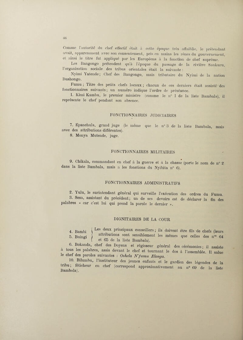 Comme l’autorité du chef effectif était à cette époque très affaiblie, le prétendant avait, apparemment avec son consentement, pris en mains les rênes du gouvernement, et ainsi Je titre fut appliqué par les Européens à la fonction de chef suprême. Les Bangongo prétendent qua l’époque du passage de la rivière Sankuru, 1 organisation sociale des tribus orientales était la suivante : Nyimi Yatende; Chef des Bangongo, mais tributaire du Nyimi de la nation Bushongo. Fumu ; Titre des petits chefs locaux; chacun de ces derniers était assisté des fonctionnaires suivants; un numéro indique l’ordre de préséance. I. Kimi Kambu, le premier ministre (comme Je n° I de la liste Bambala), il représente le chef pendant son absence. FONCTIONNAIRES JUDICIAIRES 7. Epanchula, grand juge (le même que le n° 3 de la liste Bambala, mais avec des attributions différentes). 8. Monya Mutende, juge. FONCTIONNAIRES MILITAIRES 9. Chikala, commandant en chef à la guerre et à la chasse (porte le nom de n° 2 dans la liste Bambala, mais a les fonctions du Nyibita n° 6). FONCTIONNAIRES ADMINISTRATIFS 2. Yulu, le surintendant général qui surveille l’exécution des ordres du Fumu. 3. Sesa, assistant du précédent; un de ses devoirs est de déclarer la fin des palabres « car c est lui qui prend la parole le dernier ». DIGNITAIRES DE LA COUR 4. Bambi 1 LeS deux principaux conseillers; ils doivent être fils-de chefs (leurs 5. Buingi 1 attributions sont sensiblement les mêmes que celles des nos 64 f et 65 de la liste Bambala). 6. Bokanda, chef des Doyens et régisseur général des cérémonies; il assiste a tous les palabres, assis devant le chef et tournant le dos à l’assemblée. Il salue le chef des paroles suivantes : Oshela N’fumu Elonga. 10. Bilumbu, l’instituteur des jeunes enfants et le gardien des légendes de la tribu ; féticheur en chef (correspond approximativement au n° 69 de la liste Bambala).