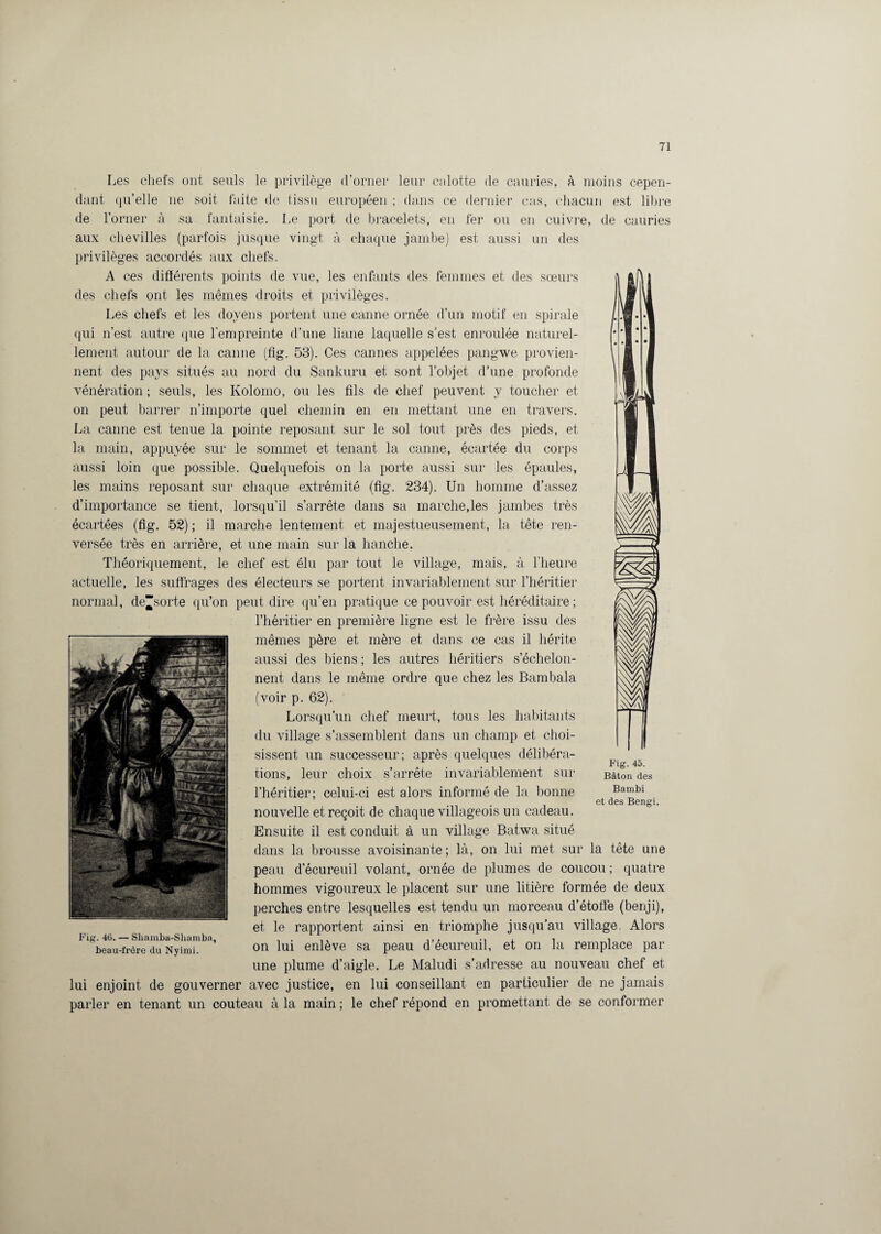 Les chefs ont seuls le privilège d’orner leur culotte de cauries, à moins cepen¬ dant quelle ne soit faite de tissu européen ; dans ce dernier cas, chacun est libre de l’orner à sa fantaisie. Le port de bracelets, en fer ou en cuivre, de cauries aux chevilles (parfois jusque vingt à chaque jambe) est aussi un des privilèges accordés aux chefs. A ces différents points de vue, les enfants des femmes et des sœurs des chefs ont les mêmes droits et privilèges. Les chefs et les doyens portent une canne ornée d’un motif en spirale qui n’est autre que l’empreinte d’une liane laquelle s’est enroulée naturel¬ lement autour de la canne (fig. 53). Ces cannes appelées pangwe provien¬ nent des pays situés au nord du Sankuru et sont l’objet d’une profonde vénération ; seuls, les Kolomo, ou les fils de chef peuvent y toucher et on peut barrer n’importe quel chemin en en mettant une en travers. La canne est tenue la pointe reposant sur le sol tout près des pieds, et la main, appuyée sur le sommet et tenant la canne, écartée du corps aussi loin que possible. Quelquefois on la porte aussi sur les épaules, les mains reposant sur chaque extrémité (fig. 234). Un homme d’assez d’importance se tient, lorsqu’il s’arrête dans sa marche,les jambes très écartées (fig. 52) ; il marche lentement et majestueusement, la tête ren¬ versée très en arrière, et une main sur la hanche. Théoriquement, le chef est élu par tout le village, mais, à l’heure actuelle, les suffrages des électeurs se portent invariablement sur l’héritier normal, de“sorte qu’on peut dire qu’en pratique ce pouvoir est héréditaire ; l’héritier en première ligne est le frère issu des mêmes père et mère et dans ce cas il hérite aussi des biens ; les autres héritiers s’échelon¬ nent dans le même ordre que chez les Bambala (voir p. 62). Lorsqu’un chef meurt, tous les habitants du village s’assemblent dans un champ et choi¬ sissent un successeur; après quelques délibéra¬ tions, leur choix s’arrête invariablement sur l’héritier; celui-ci est alors informé de la bonne 6t des Bengi. nouvelle et reçoit de chaque villageois un cadeau. Ensuite il est conduit à un village Batwa situé dans la brousse avoisinante; là, on lui met sur la tête une peau d’écureuil volant, ornée de plumes de coucou ; quatre hommes vigoureux le placent sur une litière formée de deux perches entre lesquelles est tendu un morceau d’étoffe (benji), et le rapportent ainsi en triomphe jusqu’au village. Alors on lui enlève sa peau d’écureuil, et on la remplace par une plume d’aigle. Le Maludi s’adresse au nouveau chef et lui enjoint de gouverner avec justice, en lui conseillant en particulier de ne jamais parler en tenant un couteau à la main ; le chef répond en promettant de se conformer ^3 Fig. 45. Bâton des Bambi