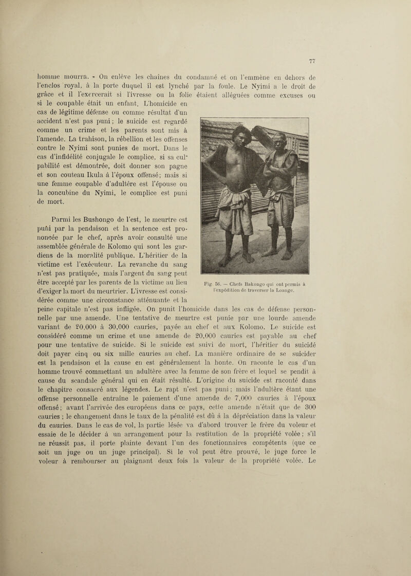 homme mourra. » On enlève les chaînes du condamné et on l’emmène en dehors de l’enclos royal, à la porte duquel il est lynché par la foule. Le Nyimi a le droit de grâce et il 1 exercerait si l’ivresse ou la folie étaient alléguées comme excuses ou si le coupable était un enfant. L'homicide en cas de légitime défense ou comme résultat d’un accident n’est pas puni ; le suicide est regardé comme un crime et les parents sont mis à l’amende. La trahison, la rébellion et les offenses contre le Nyimi sont punies de mort. Dans le cas d’infidélité conjugale le complice, si sa cul pabilité est démontrée, doit donner son pagne et son couteau Ikula à l’époux offensé; mais si une femme coupable d’adultêre est l’épouse ou la concubine du Nyimi, le complice est puni de mort. Parmi les Bushongo de l’est, le meurtre est puni par la pendaison et la sentence est pro¬ noncée par le chef, après avoir consulté une assemblée générale de Kolomo qui sont les gar¬ diens de la moralité publique. L’héritier de la victime est l’exécuteur. La revanche du sang n’est pas pratiquée, mais l’argent, du sang peut être accepté par les parents de la victime au lieu d’exiger la mort du meurtrier. L’ivresse est consi¬ dérée comme une circonstance atténuante et la peine capitale n’est pas infligée. On punit l’homicide dans les cas de défense person¬ nelle par une amende. Une tentative de meurtre est punie par une lourde amende variant de 20,000 à 30,000 cauries, payée au chef et aux Kolomo. Le suicide est considéré comme un crime et une amende de 20,000 cauries est payable au chef pour une tentative de suicide. Si le suicide est suivi de mort, l’héritier du suicidé doit payer cinq ou six mille cauries au chef. La manière ordinaire de se suicider est la pendaison et la cause en est généralement la honte. On raconte le cas d’un homme trouvé commettant un adultère avec la femme de son frère et lequel se pendit à cause du scandale général qui en était résulté. L’origine du suicide est raconté dans le chapitre consacré aux légendes. Le rapt n’est pas puni ; mais l’adultère étant une offense personnelle entraîne le paiement d’une amende de 7,000 cauries à l’époux offensé ; avant l’arrivée des européens dans ce pays, cette amende n’était que de 300 cauries ; le changement dans le taux de la pénalité est dû à la dépréciation dans la valeur du cauries. Dans le cas de vol, la partie lésée va d’abord trouver le frère du voleur et essaie de le décider à un arrangement pour la restitution de la propriété volée ; s’il ne réussit pas, il porte plainte devant l’un des fonctionnaires compétents (que ce soit un juge ou un juge principal). Si le vol peut être prouvé, le juge force le voleur à rembourser au plaignant deux fois la valeur de la propriété volée. Le