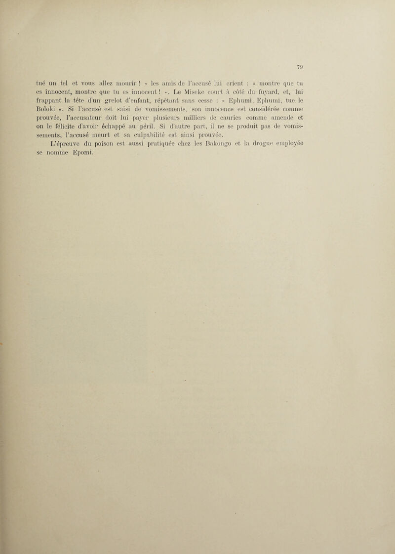 tué un tel et vous allez mourir ! » les amis de l’accusé lui crient : « montre que tu es innocent, montre que tu es innocent! ». Le Miseke court à côté du fuyard, et, lui frappant la tête d'un grelot d’enfant, répétant sans cesse : « Ephumi, Ephumi, tue le Boloki ». Si l’accusé est saisi de vomissements, son innocence est considérée comme prouvée, l’accusateur doit lui payer plusieurs milliers de cauries comme amende et on le félicite d’avoir échappé au péril. Si d’autre part, il ne se produit pas de vomis¬ sements, l’accusé meurt et sa culpabilité est ainsi prouvée. L’épreuve du poison est aussi pratiquée chez les Bakongo et la drogue employée se nomme Epomi.