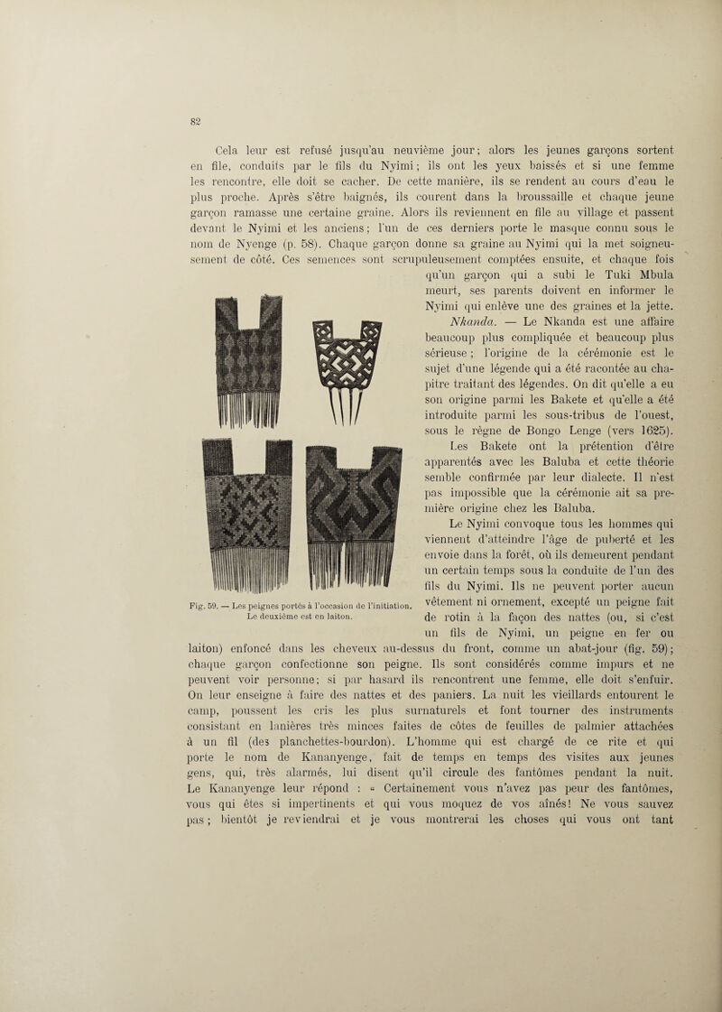 Cela leur est refusé jusqu’au neuvième jour ; alors les jeunes garçons sortent en file, conduits par le fils du Nyimi ; ils ont les yeux baissés et si une femme les rencontre, elle doit se cacher. De cette manière, ils se rendent au cours d’eau le plus proche. Après s’être baignés, ils courent dans la broussaille et chaque jeune garçon ramasse une certaine graine. Alors ils reviennent en file au village et passent devant le Nyimi et les anciens ; l’un de ces derniers porte le masque connu sous le nom de Nyenge (p. 58). Chaque garçon donne sa graine au Nyimi qui la met soigneu¬ sement de côté. Ces semences sont scrupuleusement comptées ensuite, et chaque fois qu’un garçon qui a subi le Tuki Mbula meurt, ses parents doivent en informer le Nyimi qui enlève une des graines et la jette. Nkanda. — Le Nkanda est une affaire beaucoup plus compliquée et beaucoup plus sérieuse ; l’origine de la cérémonie est le sujet d’une légende qui a été racontée au cha¬ pitre traitant des légendes. On dit quelle a eu son origine parmi les Bakete et quelle a été introduite parmi les sous-tribus de l’ouest, sous le règne de Bongo Lenge (vers 1625). Les Bakete ont la prétention d’être apparentés avec les Baluba et cette théorie semble confirmée par leur dialecte. Il n’est pas impossible que la cérémonie ait sa pre¬ mière origine chez les Baluba. Le Nyimi convoque tous les hommes qui viennent d’atteindre l’âge de puberté et les envoie dans la forêt, où ils demeurent pendant un certain temps sous la conduite de l’un des fils du Nyimi. Ils ne peuvent porter aucun Fig. 59.-Les peignes portés à l’occasion de l’initiation, vêtement ni ornement, excepté un peigne fait Le deuxième est en laiton. de rotin à la façon des nattes (ou, si c’est un fils de Nyimi, un peigne en fer ou laiton) enfoncé dans les cheveux au-dessus du front, comme un abat-jour (fig. 59) ; chaque garçon confectionne son peigne. Ils sont considérés comme impurs et ne peuvent voir personne; si par hasard ils rencontrent une femme, elle doit s’enfuir. On leur enseigne à faire des nattes et des paniers. La nuit les vieillards entourent le camp, poussent les cris les plus surnaturels et font tourner des instruments consistant en lanières très minces faites de côtes de feuilles de palmier attachées à un fil (des planchettes-bourdon). L’homme qui est chargé de ce rite et qui porte le nom de Kananyenge, fait de temps en temps des visites aux jeunes gens, qui, très alarmés, lui disent qu’il circule des fantômes pendant la nuit. Le Kananyenge leur répond : « Certainement vous n’avez pas peur des fantômes, vous qui êtes si impertinents et qui vous moquez de vos aînés! Ne vous sauvez pas; bientôt je reviendrai et je vous montrerai les choses qui vous ont tant