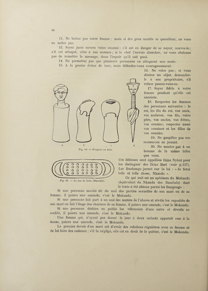 11. Ne battez pas votre femme; mais si des gens mariés se querellent, ne vous en mêlez pas. 12. Soyez juste envers votre ennemi; s’il est en danger de se noyer, sauvez-le; s il est attaqué, allez à son secours ; si le chef l’envoie chercher, ne vous abstenez pas de remettre le message, dans l’espoir qu’il soit puni. 14. Ne permettez pas que plusieurs personnes en attaquent une seule. 15. A la guerre évitez de tuer, mais défendez-vous courageusement. 16. Ne volez pas ; si vous désirez un objet, demandez- le à son propriétaire, s’il refuse passez-vous-en. 17. Soyez fidèle à votre femme pendant qu’elle est enceinte. 18. Respectez les femmes des personnes suivantes : le roi, les fils du roi, vos amis, vos esclaves, vos fils, votre père, vos oncles, vos frères, vos cousins ; respectez aussi vos cousines et les filles de vos cousins. 19. Ne gaspillez pas vos ressources en jouant. 20. Ne mentez pas à un homme de la même tribu que vous. Ces défenses sont appellées Ikina Nyimi pour les distinguer des Ikina Bari (voir p.117). Les Bushongo jurent sur la loi : « Je ferai telle et telle chose, Nkanda ». Ce qui suit est un spécimen du Mokanda (équivalent du Nkanda des Bambala) dont le texte à été obtenu parmi les Bangongo : Si une personne mariée dit du mal des parties sexuelles de son mari ou de sa femme, il paiera une amende, c’est le Mokanda. Si une personne fait part à un ami des secrets de l’alcove et révèle les capacités de son mari ou fait l’éloge des charmes de sa femme, il paiera une amende, c’est le Mokanda. Si une personne déchire en public les vêtements d'une autre et dévoile sa nudité, il paiera une amende, c’est le Mokanda. Une femme qui, n’ayant pas donné le jour à deux enfants apparaît nue à la danse, paiera une amende, c’est le Mokanda. Le premier devoir d’un mari est d’avoir des relations régulières avec sa femme et de lui faire des cadeaux ; s’il la néglige, elle est en droit de le quitter, c’est le Mokanda. o o o o o o o o o o o o o o o o o o Fig. 65. — Le jeu de Lela (Mancala).