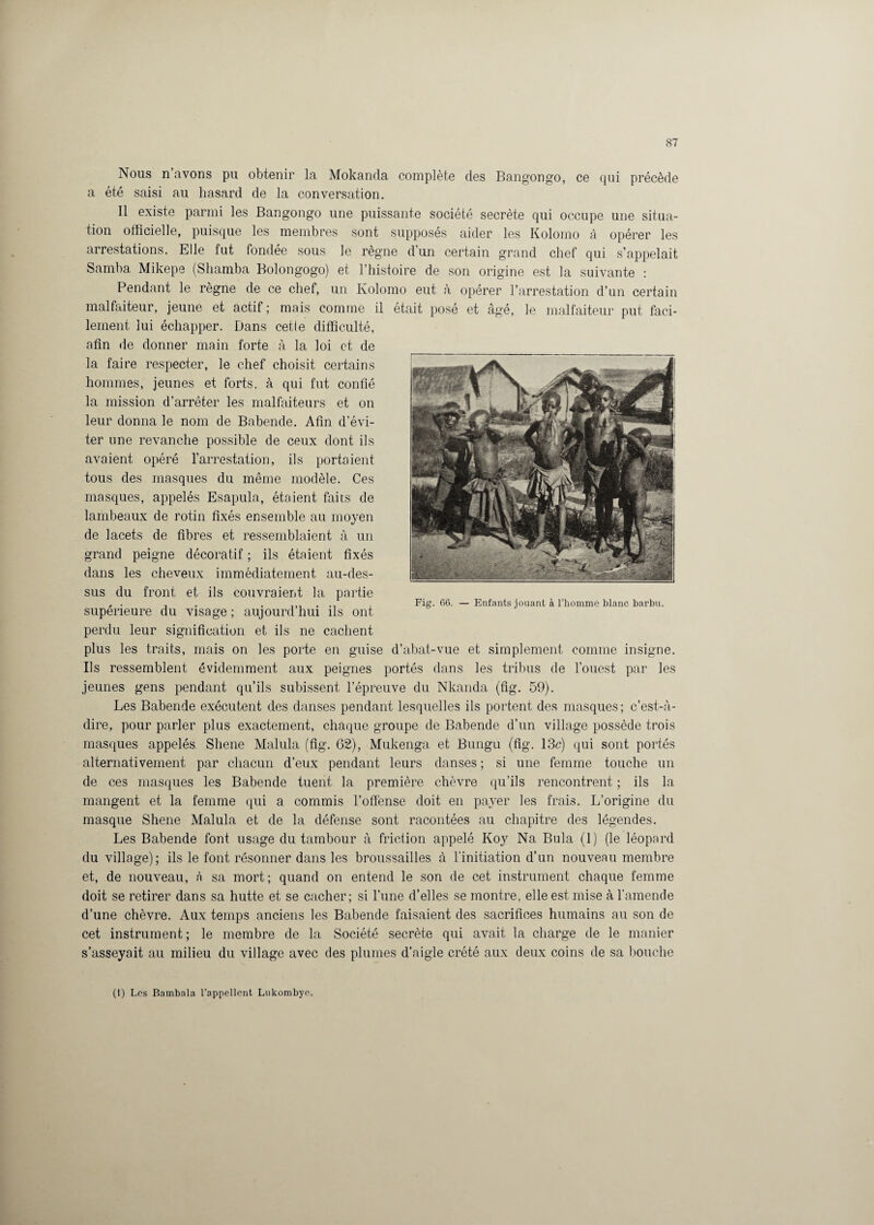 Nous n’avons pu obtenir la Mokanda complète des Bangongo, ce qui précède a été saisi au hasard de la conversation. Il existe parmi les Bangongo une puissante société secrète qui occupe une situa¬ tion officielle, puisque les membres sont supposés aider les Kolomo à opérer les arrestations. Elle fut fondée sous le règne d’un certain grand chef qui s’appelait Samba Mikepe (Shamba Bolongogo) et l’histoire de son origine est la suivante : Pendant le règne de ce chef, un Kolomo eut à opérer l’arrestation d’un certain malfaiteur, jeune et actif; mais comme il était posé et âgé, le malfaiteur put faci¬ lement lui échapper. Dans cette difficulté, afin de donner main forte à la loi et de la faire respecter, le chef choisit certains hommes, jeunes et forts, à qui fut confié la mission d’arrêter les malfaiteurs et on leur donna le nom de Babende. Afin d’évi¬ ter une revanche possible de ceux dont ils avaient opéré l’arrestation, ils portaient tous des masques du même modèle. Ces masques, appelés Esapula, étaient faits de lambeaux de rotin fixés ensemble au moyen de lacets de fibres et ressemblaient à un grand peigne décoratif ; ils étaient fixés dans les cheveux immédiatement au-des¬ sus du front et ils couvraient la partie supérieure du visage ; aujourd’hui ils ont perdu leur signification et ils ne cachent plus les traits, mais on les porte en guise d’abat-vue et simplement comme insigne. Ils ressemblent évidemment aux peignes portés dans les tribus de l’ouest par les jeunes gens pendant qu’ils subissent l’épreuve du Nkanda (fig. 59). Les Babende exécutent des danses pendant lesquelles ils portent des masques; c’est-à- dire, pour parler plus exactement, chaque groupe de Babende d’un village possède trois masques appelés Shene Malula (fig. 62), Mukenga et Bungu (fig. 13c) qui sont portés alternativement par chacun d’eux pendant leurs danses ; si une femme touche un de ces masques les Babende tuent la première chèvre qu’ils rencontrent ; ils la mangent et la femme qui a commis l’offense doit en payer les frais. L’origine du masque Shene Malula et de la défense sont racontées au chapitre des légendes. Les Babende font usage du tambour à friction appelé Koy Na Bula (1) (le léopard du village); ils le font résonner dans les broussailles à l’initiation d’un nouveau membre et, de nouveau, à sa mort; quand on entend le son de cet instrument chaque femme doit se retirer dans sa hutte et se cacher; si l’une d’elles se montre, elle est mise à l’amende d’une chèvre. Aux temps anciens les Babende faisaient des sacrifices humains au son de cet instrument ; le membre de la Société secrète qui avait la charge de le manier s’asseyait au milieu du village avec des plumes d’aigle crété aux deux coins de sa bouche (i) Les Bambala l’appellent Lukombye.