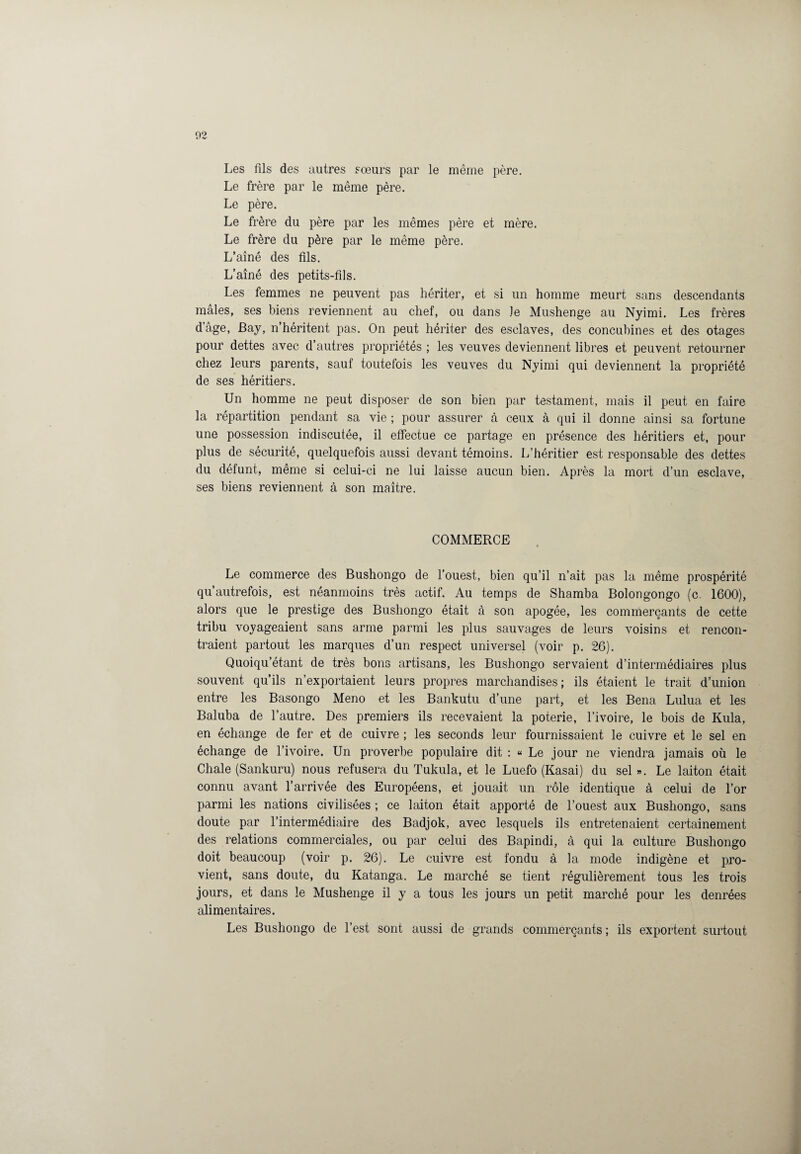 Les fils des autres sœurs par le même père. Le frère par le même père. Le père. Le frère du père par les mêmes père et mère. Le frère du père par le même père. L’aîné des fils. L’aîné des petits-fils. Les femmes ne peuvent pas hériter, et si un homme meurt sans descendants males, ses biens reviennent au chef, ou dans le Mushenge au Nyimi. Les frères dâge, Bay, n’héritent pas. On peut hériter des esclaves, des concubines et des otages pour dettes avec d’autres propriétés ; les veuves deviennent libres et peuvent retourner chez leurs parents, sauf toutefois les veuves du Nyimi qui deviennent la propriété de ses héritiers. Un homme ne peut disposer de son bien par testament, mais il peut en faire la répartition pendant sa vie ; pour assurer à ceux à qui il donne ainsi sa fortune une possession indiscutée, il effectue ce partage en présence des héritiers et, pour plus de sécurité, quelquefois aussi devant témoins. L’héritier est responsable des dettes du défunt, même si celui-ci ne lui laisse aucun bien. Après la mort d’un esclave, ses biens reviennent à son maître. COMMERCE Le commerce des Bushongo de l’ouest, bien qu’il n’ait pas la même prospérité qu’autrefois, est néanmoins très actif. Au temps de Shamba Bolongongo (c. 1600), alors que le prestige des Bushongo était à son apogée, les commerçants de cette tribu voyageaient sans arme parmi les plus sauvages de leurs voisins et rencon¬ traient partout les marques d’un respect universel (voir p. 26). Quoiqu’étant de très bons artisans, les Bushongo servaient d’intermédiaires plus souvent qu’ils n’exportaient leurs propres marchandises; ils étaient le trait d’union entre les Basongo Meno et les Bankutu d’une part, et les Bena Lulua et les Baluba de l’autre. Des premiers ils recevaient la poterie, l’ivoire, le bois de Kula, en échange de fer et de cuivre ; les seconds leur fournissaient le cuivre et le sel en échange de l’ivoire. Un proverbe populaire dit : « Le jour ne viendra jamais où le Chale (Sankuru) nous refusera du Tukula, et le Luefo (Kasai) du sel ». Le laiton était connu avant l’arrivée des Européens, et jouait un rôle identique à celui de l’or parmi les nations civilisées ; ce laiton était apporté de l’ouest aux Bushongo, sans doute par l’intermédiaire des Badjok, avec lesquels ils entretenaient certainement des relations commerciales, ou par celui des Bapindi, à qui la culture Bushongo doit beaucoup (voir p. 26). Le cuivre est fondu à la mode indigène et pro¬ vient, sans doute, du Katanga. Le marché se tient régulièrement tous les trois jours, et dans le Mushenge il y a tous les jours un petit marché pour les denrées alimentaires. Les Bushongo de l’est sont aussi de grands commerçants ; ils exportent surtout