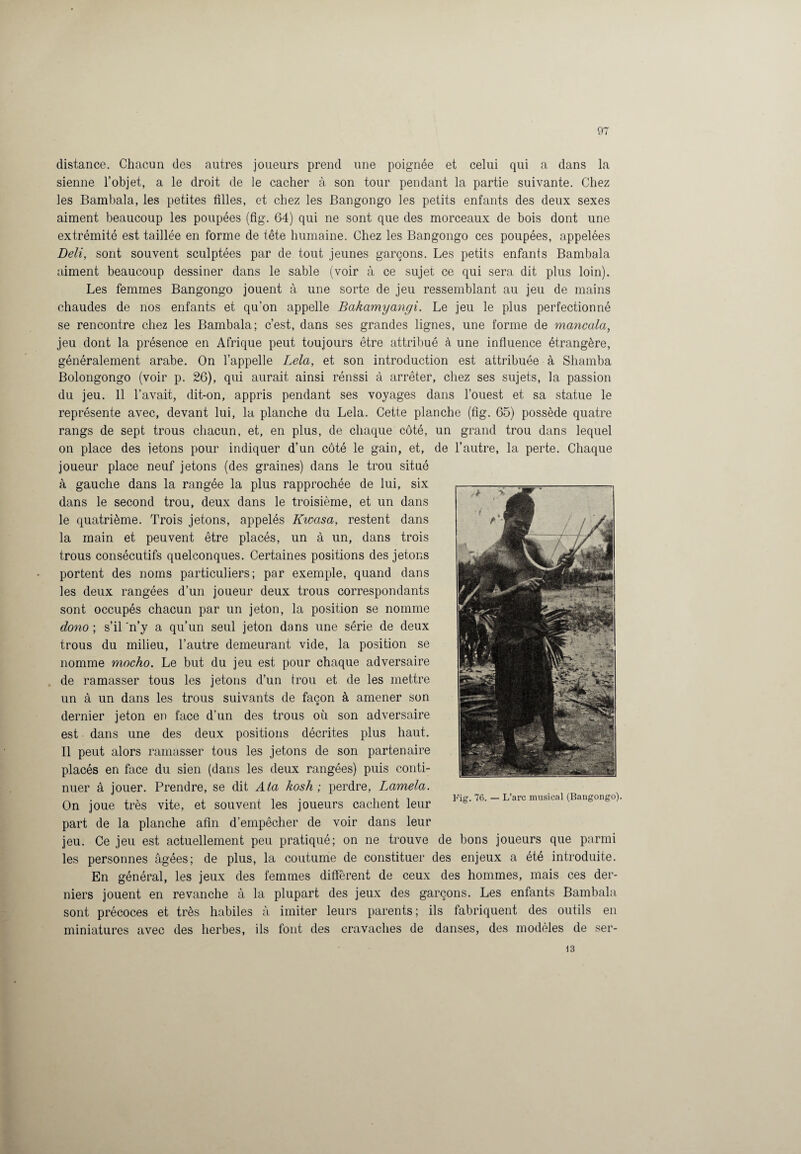 distance. Chacun des autres joueurs prend une poignée et celui qui a dans la sienne l’objet, a le droit de le cacher à son tour pendant la partie suivante. Chez les Bambala, les petites filles, et chez les Bangongo les petits enfants des deux sexes aiment beaucoup les poupées (fig. 64) qui ne sont que des morceaux de bois dont une extrémité est taillée en forme de tête humaine. Chez les Bangongo ces poupées, appelées Deli, sont souvent sculptées par de tout jeunes garçons. Les petits enfants Bambala aiment beaucoup dessiner dans le sable (voir à ce sujet ce qui sera dit plus loin). Les femmes Bangongo jouent à une sorte de jeu ressemblant au jeu de mains chaudes de nos enfants et qu’on appelle Bakamyangi. Le jeu le plus perfectionné se rencontre chez les Bambala; c’est, dans ses grandes lignes, une forme de mancala, jeu dont la présence en Afrique peut toujours être attribué à une influence étrangère, généralement arabe. On l’appelle Lela, et son introduction est attribuée à Shamba Bolongongo (voir p. 26), qui aurait ainsi rénssi à arrêter, chez ses sujets, la passion du jeu. 11 l’avait, dit-on, appris pendant ses voyages dans l’ouest et sa statue le représente avec, devant lui, la planche du Lela. Cette planche (fig. 65) possède quatre rangs de sept trous chacun, et, en plus, de chaque côté, un grand trou dans lequel on place des jetons pour indiquer d’un côté le gain, et, de l’autre, la perte. Chaque joueur place neuf jetons (des graines) dans le trou situé à gauche dans la rangée la plus rapprochée de lui, six dans le second trou, deux dans le troisième, et un dans le quatrième. Trois jetons, appelés Kwasa, restent dans la main et peuvent être placés, un à un, dans trois trous consécutifs quelconques. Certaines positions des jetons portent des noms particuliers; par exemple, quand dans les deux rangées d’un joueur deux trous correspondants sont occupés chacun par un jeton, la position se nomme dono ; s’il 'n’y a qu’un seul jeton dans une série de deux trous du milieu, l’autre demeurant vide, la position se nomme mocho. Le but du jeu est pour chaque adversaire de ramasser tous les jetons d’un trou et de les mettre un à un dans les trous suivants de façon à amener son dernier jeton en face d’un des trous où son adversaire est dans une des deux positions décrites plus haut. Il peut alors ramasser tous les jetons de son partenaire placés en face du sien (dans les deux rangées) puis conti¬ nuer à jouer. Prendre, se dit Ata kosh ; perdre, Lamela. , , , , , . i j. i Fig. 76. — L’arc musical (Bangongo). On joue très vite, et souvent les joueurs cachent leur part de la planche afin d’empêcher de voir dans leur jeu. Ce jeu est actuellement peu pratiqué; on ne trouve de bons joueurs que parmi les personnes âgées; de plus, la coutume de constituer des enjeux a été introduite. En général, les jeux des femmes diffèrent de ceux des hommes, mais ces der¬ niers jouent en revanche à la plupart des jeux des garçons. Les enfants Bambala sont précoces et très habiles à imiter leurs parents; ils fabriquent des outils en miniatures avec des herbes, ils font des cravaches de danses, des modèles de ser- 13