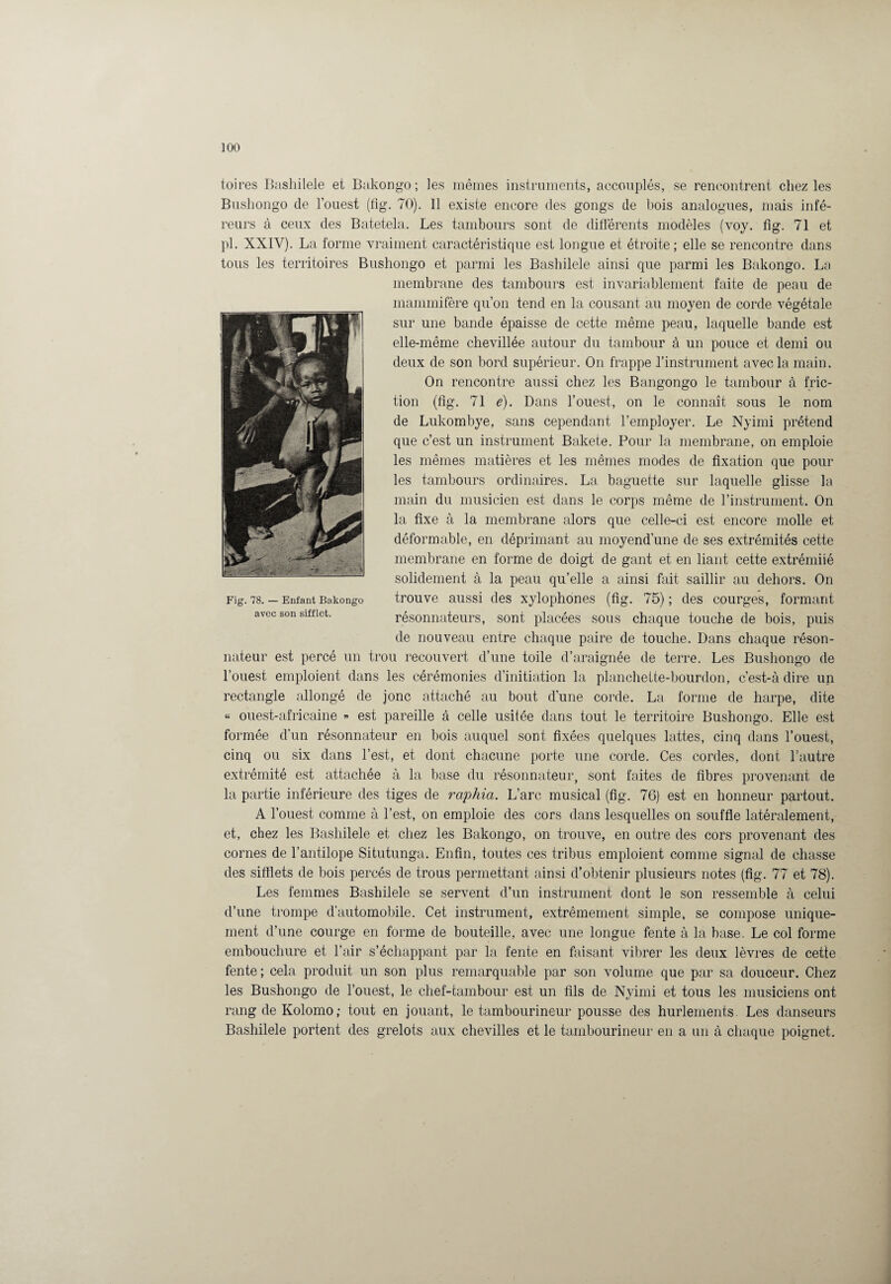 toi res Bashilele et Bakongo; les mêmes instruments, accouplés, se rencontrent chez les Bushongo de l’ouest (fig. 70). 11 existe encore des gongs de bois analogues, mais infé- reurs à ceux des Batetela. Les tambours sont de différents modèles (voy. fîg. 71 et pl. XXIV). La forme vraiment caractéristique est longue et étroite ; elle se rencontre dans tous les territoires Bushongo et parmi les Bashilele ainsi que parmi les Bakongo. La membrane des tambours est invariablement faite de peau de mammifère qu’on tend en la cousant au moyen de corde végétale sur une bande épaisse de cette même peau, laquelle bande est elle-même chevillée autour du tambour à un pouce et demi ou deux de son bord supérieur. On frappe l’instrument avec la main. On rencontre aussi chez les Bangongo le tambour à fric¬ tion (fîg. 71 e). Dans l’ouest, on le connaît sous le nom de Lukombye, sans cependant l’employer. Le Nyimi prétend que c’est un instrument Bakete. Pour la membrane, on emploie les mêmes matières et les mêmes modes de fixation que poul¬ ies tambours ordinaires. La baguette sur laquelle glisse la main du musicien est dans le corps même de l’instrument. On la fixe à la membrane alors que celle-ci est encore molle et déformable, en déprimant au moyend’une de ses extrémités cette membrane en forme de doigt de gant et en liant cette extrémiié solidement à la peau qu’elle a ainsi fait saillir au dehors. On trouve aussi des xylophones (fig. 75) ; des courges, formant résonnateurs, sont placées sous chaque touche de bois, puis de nouveau entre chaque paire de touche. Dans chaque réson- nateur est percé un trou recouvert d’une toile d’araignée de terre. Les Bushongo de l’ouest emploient dans les cérémonies d’initiation la planchette-bourdon, c’est-à dire un rectangle allongé de jonc attaché au bout d’une corde. La forme de harpe, dite « ouest-africaine » est pareille à celle usitée dans tout le territoire Bushongo. Elle est formée d’un résonnateur en bois auquel sont fixées quelques lattes, cinq dans l’ouest, cinq ou six dans l’est, et dont chacune porte une corde. Ces cordes, dont l’autre extrémité est attachée à la base du résonnateur, sont faites de fibres provenant de la partie inférieure des tiges de raphia. L’arc musical (fîg. 76) est en honneur partout. A l’ouest comme à l’est, on emploie des cors dans lesquelles on souffle latéralement, et, chez les Bashilele et chez les Bakongo, on trouve, en outre des cors provenant des cornes de l’antilope Situtunga. Enfin, toutes ces tribus emploient comme signal de chasse des sifflets de bois percés de trous permettant ainsi d’obtenir plusieurs notes (fig. 77 et 78). Les femmes Bashilele se servent d’un instrument dont le son ressemble à celui d’une trompe d’automobile. Cet instrument, extrêmement simple, se compose unique¬ ment d’une courge en forme de bouteille, avec une longue fente à la base. Le col forme embouchure et l’air s’échappant par la fente en faisant vibrer les deux lèvres de cette fente ; cela produit un son plus remarquable par son volume que par sa douceur. Chez les Bushongo de l’ouest, le chef-tambour est un fils de Nyimi et tous les musiciens ont rang de Kolomo ; tout en jouant, le tambourineur pousse des hurlements. Les danseurs Bashilele portent des grelots aux chevilles et le tambourineur en a un à chaque poignet.