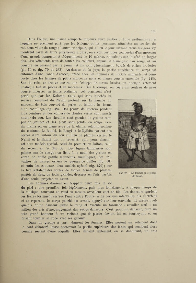 Dans l’ouest, une danse comporte toujours deux parties : l’une préliminaire, à laquelle ne prennent part que les Kolomo et les personnes attachées au service du roi, tous vêtus de rouge; l’autre principale, qui a lieu le jour suivant. Tous les gens s’y montrent parés de leurs plus beaux atours ; on y voit des jupes composées d’un morceau d’une grande longueur et fréquemment de 10 mètres, retombant sur le côté en larges plis. Ces vêtements sont de toutes les couleurs, depuis le blanc jusqu’au rouge et au pourpre en passant par le jaune, et ils sont généralement bordés de riches broderies (pl. II et fig. 79 et 233). Au-dessus de la jupe la partie supérieure du corps est entourée d’une bande d’écorce, ornée chez les hommes de motifs imprimés, et com¬ posée chez les femmes de petits morceaux noirs et blancs cousus ensemble (fig. 242). Sur la robe se trouve encore une écharpe de tissus brodés ou quelque vêtement analogue fait de pièces et de morceaux. Sur la croupe, on porte un rouleau de peau bourré d’herbe ; en temps ordinaire, cet ornement n’est porté que par les Kolomo. Ceux qui sont attachés au service personnel du Nyimi portent sur la hanche un morceau de bois couvert de perles et imitant la forme d’un coquillage (fig. 48). Des peaux de guereza pendent à la ceinture et des colliers de plantes vertes sont passés autour du cou. Les chevilles sont garnies de grelots rem¬ plis de graines et les pieds sont peints en rouge avec du tukula ou en blanc avec de la chaux, selon la couleur du costume. Le Bambi, le Bengi et le Nyibita portent des cordes d’arc autour du cou au lieu de plantes vertes ; le Nyimi et le Bambi ont un bracelet, qui, pour chacun, est d’un modèle spécial, celui du premier en laiton, celui du second en fer (fig. 80). Des lignes fantaisistes sont peintes sur le visage; on tient à la main des grelots en corne de buffle garnie d’anneaux métalliques, des cra¬ vaches de danses ornées de queues de buffles (fig. 81) et enfin des couteaux d’un modèle spécial (fig. 279) ; sur la tête s’étalent des sortes de toques ornées de plumes, parfois de deux ou trois grandes, dressées en l’air, parfois d’une seule, projetée en avant. Les hommes dansent en frappant deux fois le sol du pied : une première fois légèrement, puis plus lourdement, à chaque temps de la musique, tournant en rond en mesure avec leur chef de file. Les danseurs gardent les lèvres fortement serrées l’une contre l’autre. A de certains intervalles, ils s’arrêtent et se reposent, le corps penché en avant, appuyé sur leur cravache. Il arrive quel¬ quefois qu’un danseur quitte le rang et exécute un farouche « cavalier seul » au milieu des cris d’encouragement des autres danseurs. C’est, pour un danseur, faire un très grand honneur à un visiteur que de passer devant lui en tournoyant et en faisant tourner sa robe avec ses genoux. Dans un groupe à part, dansent les femmes. Elles portent un vêtement dont le bord échancré laisse apercevoir la partie supérieure des fesses qui semblent alors comme sortant d’une coquille. Elles dansent lentement, en se dandinant, un bras