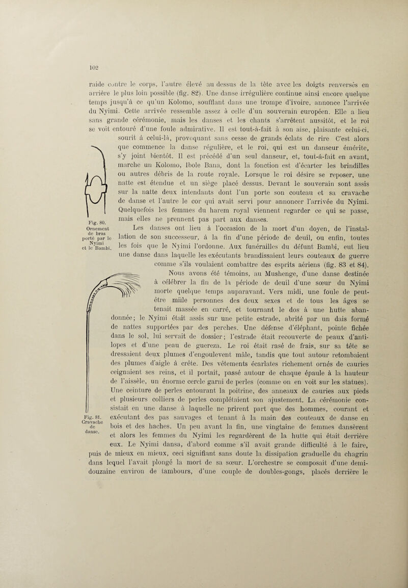 raide contre le corps, l’autre élevé au dessus de la tète avec les doigts renversés en arrière le plus loin possible (fig. 82). Une danse irrégulière continue ainsi encore quelque temps jusqu’à ce qu’un Kolomo, soufflant dans une trompe d’ivoire, annonce l’arrivée du Nyimi. Cette arrivée ressemble assez à celle d’un souverain européen. Elle a lieu sans grande cérémonie, mais les danses et les chants s’arrêtent aussitôt, et le roi se voit entouré d’une foule admirative. 11 est tout-à-fait à son aise, plaisante celui-ci, sourit à celui-là, provoquant sans cesse de grands éclats de rire C’est alors que commence la danse régulière, et le roi, qui est un danseur émérite, s’y joint bientôt. Il est précédé d’un seul danseur, et, tout-à-fait en avant, marche un Kolomo, Ibole Bana, dont la fonction est d’écarter les brindilles ou autres débris de la route royale. Lorsque le roi désire se reposer, une natte est étendue et un siège placé dessus. Devant le souverain sont assis sur la natte deux intendants dont l’un porte son couteau et sa cravache de danse et l’autre le cor qui avait servi pour annoncer l'arrivée du Nyimi. Quelquefois les femmes du harem royal viennent regarder ce qui se passe, Fig 80 mais e^es ne prennent pas part aux danses. Ornement Les danses ont lieu à l’occasion de la mort d’un doyen, de l’instal- porté par le lation de son successeur, à la fin d’une période de deuil, ou enfin, toutes et ic^Bambi. ^es fllie Nyimi l’ordonne. Aux funérailles du défunt Bambi, eut lieu une danse dans laquelle les exécutants brandissaient leurs couteaux de guerre comme s’ils voulaient combattre des esprits aériens (fig. 83 et 84). Nous avons été témoins, au Mushenge, d’une danse destinée à célébrer la fin de la période de deuil d’une sœur du Nyimi morte quelque temps auparavant. Vers midi, une foule de peut- être mille personnes des deux sexes et de tous les âges se tenait massée en carré, et tournant le dos à une hutte aban¬ donnée; le Nyimi était assis sur une petite estrade, abrité par un dais formé de nattes supportées par des perches. Une défense d’éléphant, pointe fichée dans le sol, lui servait de dossier; l’estrade était recouverte de peaux d’anti¬ lopes et d’une peau de guereza. Le roi était rasé de frais, sur sa tête se dressaient deux plumes d’engoulevent mâle, tandis que tout autour retombaient des plumes d’aigle à crête. Des vêtements écarlates richement ornés de cauries ceignaient ses reins, et il portait, passé autour de chaque épaule à la hauteur de l’aissèle, un énorme cercle garni de perles (comme on en voit sur les statues). Une ceinture de perles entourant la poitrine, des anneaux de cauries aux pieds et plusieurs colliers de perles complétaient son ajustement. La cérémonie con¬ sistait en une danse à laquelle ne prirent part que des hommes, courant et exécutant des pas sauvages et tenant à la main des couteaux de danse en bois et des haches. Un peu avant la fin, une vingtaine de femmes dansèrent et alors les femmes du Nyimi les regardèrent de la hutte qui était derrière eux. Le Nyimi dansa, d’abord comme s’il avait grande difficulté à le faire, puis de mieux en mieux, ceci signifiant sans doute la dissipation graduelle du chagrin dans lequel l’avait plongé la mort de sa sœur. L’orchestre se composait d’une demi- douzaine environ de tambours, d’une couple de doubles-gongs, placés derrière le Fig. 81. Cravache de danse.