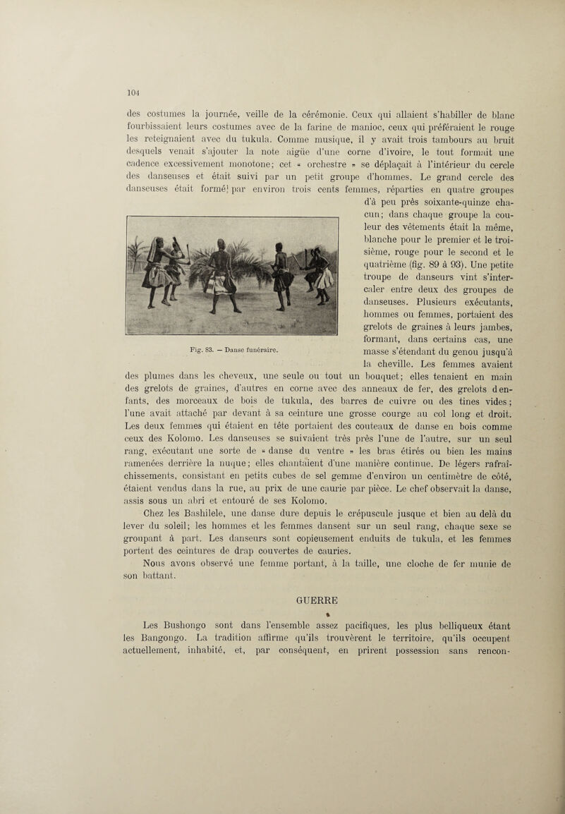 des costumes la journée, veille de la cérémonie. Ceux qui allaient s’habiller de blanc fourbissaient leurs costumes avec de la farine de manioc, ceux qui préféraient le rouge les reteignaient avec du tukula. Comme musique, il y avait trois tambours au bruit desquels venait s’ajouter la note aigüe d’une corne d’ivoire, le tout formait une cadence excessivement monotone; cet « orchestre « se déplaçait à l’intérieur du cercle des danseuses et était suivi par un petit groupe d’hommes. Le grand cercle des danseuses était formé! par environ trois cents femmes, réparties en quatre groupes d’à peu près soixante-quinze cha¬ cun; dans chaque groupe la cou¬ leur des vêtements était la même, blanche pour le premier et le troi¬ sième, rouge pour le second et le quatrième (fig. 89 à 93). Une petite troupe de danseurs vint s’inter¬ caler entre deux des groupes de danseuses. Plusieurs exécutants, hommes ou femmes, portaient des grelots de graines à leurs jambes, formant, dans certains cas, une masse s’étendant du genou jusqu’à la cheville. Les femmes avaient des plumes dans les cheveux, une seule ou tout un bouquet; elles tenaient en main des grelots de graines, d’autres en corne avec des anneaux de fer, des grelots d en¬ fants, des morceaux de bois de tukula, des barres de cuivre ou des tines vides ; l’une avait attaché par devant à sa ceinture une grosse courge au col long et droit. Les deux femmes qui étaient en tête portaient des couteaux de danse en bois comme ceux des Kolomo. Les danseuses se suivaient très près l’une de l’autre, sur un seul rang, exécutant une sorte de « danse du ventre » les bras étirés ou bien les mains ramenées derrière la nuque; elles chantaient d’une manière continue. De légers rafraî¬ chissements, consistant en petits cubes de sel gemme d’environ un centimètre de côté, étaient vendus dans la rue, au prix de une caurie par pièce. Le chef observait la danse, assis sous un abri et entouré de ses Kolomo. Chez les Bashilele, une danse dure depuis le crépuscule jusque et bien au delà du lever du soleil; les hommes et les femmes dansent sur un seul rang, chaque sexe se groupant à part. Les danseurs sont copieusement enduits de tukula, et les femmes portent des ceintures de drap couvertes de cauries. Nous avons observé une femme portant, à la taille, une cloche de fer munie de son battant. GUERRE % Les Bushongo sont dans l’ensemble assez pacifiques, les plus belliqueux étant les Bangongo. La tradition affirme qu’ils trouvèrent le territoire, qu’ils occupent actuellement, inhabité, et, par conséquent, en prirent possession sans rencon-