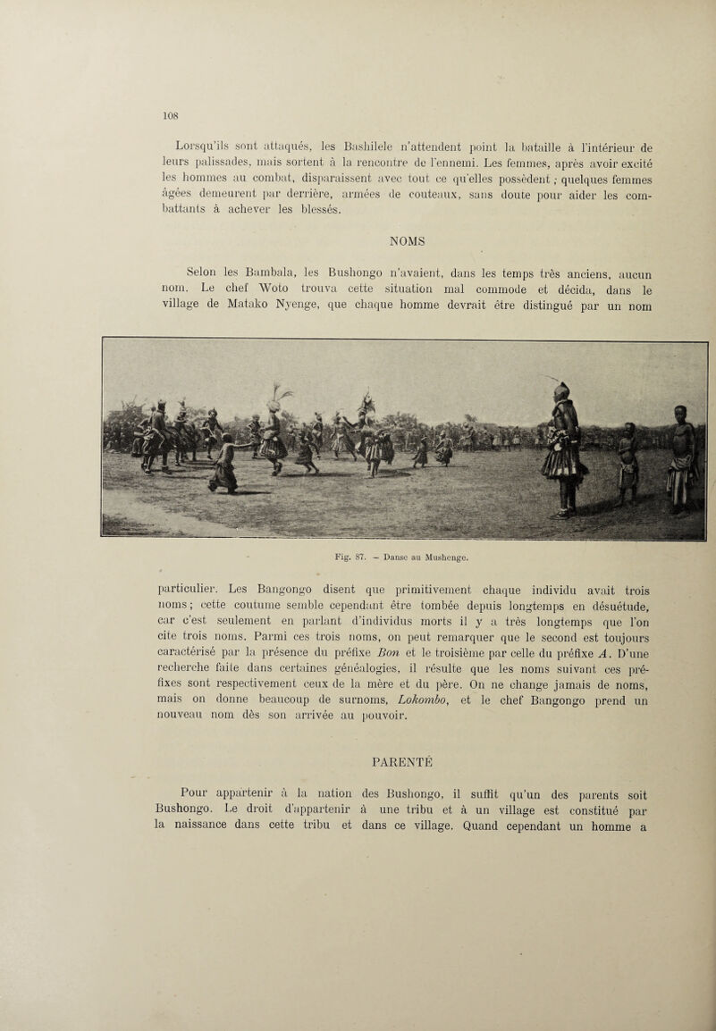 Lorsqu’ils sont attaqués, les Bashilele n’attendent point la bataille à l’intérieur de leurs palissades, mais soldent à la rencontre de l'ennemi. Les femmes, après avoir excité les hommes au combat, disparaissent avec tout ce qu elles possèdent ; quelques femmes âgées demeurent par derrière, armées de couteaux, sans doute pour aider les com¬ battants à achever les blessés. NOMS Selon les Bambala, les Bushongo n’avaient, dans les temps très anciens, aucun nom. Le chef Woto trouva cette situation mal commode et décida, dans le village de Matako Nyenge, que chaque homme devrait être distingué par un nom Fig. 87. - Danse au Mushenge. particulier. Les Bangongo disent que primitivement chaque individu avait trois noms ; cette coutume semble cependant être tombée depuis longtemps en désuétude, car c’est seulement en parlant d’individus morts il y a très longtemps que l’on cite trois noms. Parmi ces trois noms, on peut remarquer que le second est toujours caractérisé par la présence du préfixe Bon et le troisième par celle du préfixe A. D’une recherche faite dans certaines généalogies, il résulte que les noms suivant ces pré¬ fixes sont respectivement ceux de la mère et du père. On ne change jamais de noms, mais on donne beaucoup de surnoms, Lokombo, et le chef Bangongo prend un nouveau nom dès son arrivée au pouvoir. PARENTÉ Pour appartenir à la nation des Bushongo, il suffit qu’un des parents soit Bushongo. Le droit d appartenir à une tribu et à un village est constitué par la naissance dans cette tribu et dans ce village. Quand cependant un homme a