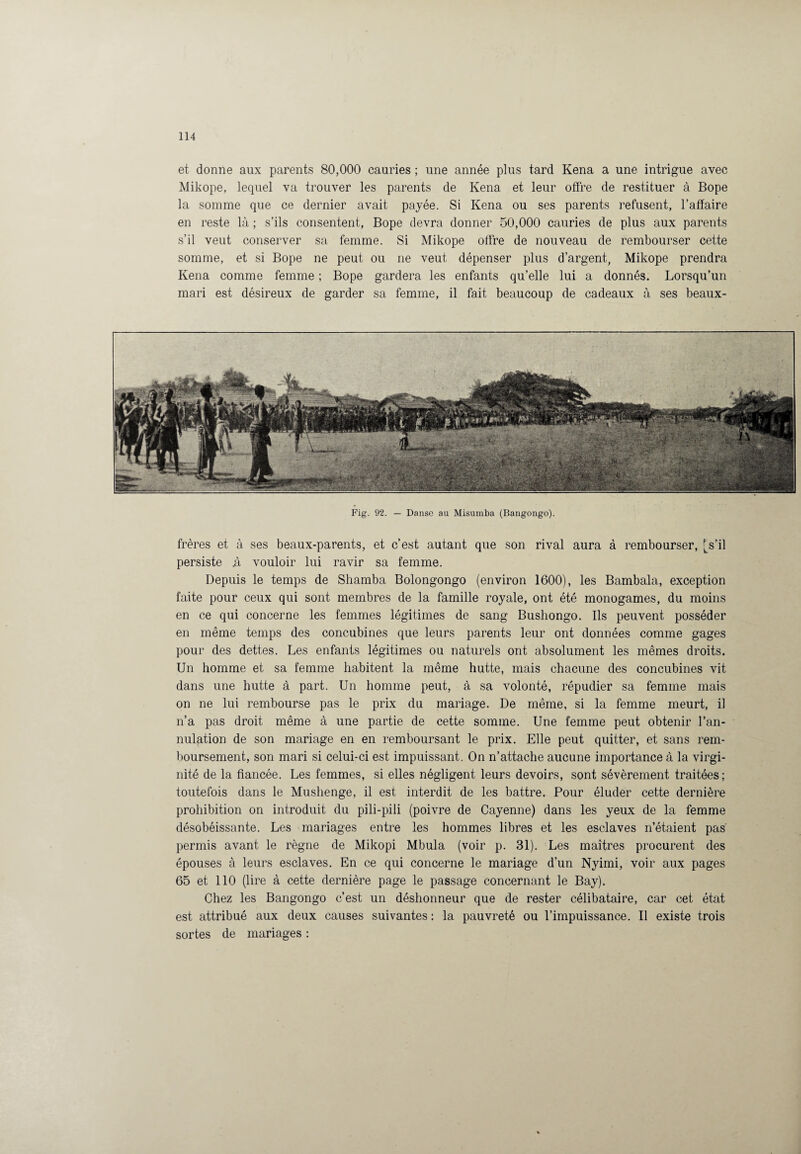et donne aux parents 80,000 cauries ; une année plus tard Kena a une intrigue avec Mikope, lequel va trouver les parents de Kena et leur offre de restituer à Bope la somme que ce dernier avait payée. Si Kena ou ses parents refusent, l’affaire en reste là ; s’ils consentent, Bope devra donner 50,000 cauries de plus aux parents s’il veut conserver sa femme. Si Mikope offre de nouveau de rembourser cette somme, et si Bope ne peut ou ne veut dépenser plus d’argent, Mikope prendra Kena comme femme ; Bope gardera les enfants qu’elle lui a donnés. Lorsqu’un mari est désireux de garder sa femme, il fait beaucoup de cadeaux à ses beaux- Fig. 92. — Danse au Misumba (Bangongo). frères et à ses beaux-parents, et c’est autant que son rival aura à rembourser, [s’il persiste .à vouloir lui ravir sa femme. Depuis le temps de Shamba Bolongongo (environ 1600), les Bambala, exception faite pour ceux qui sont membres de la famille royale, ont été monogames, du moins en ce qui concerne les femmes légitimes de sang Busliongo. Ils peuvent posséder en même temps des concubines que leurs parents leur ont données comme gages pour des dettes. Les enfants légitimes ou naturels ont absolument les mêmes droits. Un homme et sa femme habitent la même hutte, mais chacune des concubines vit dans une hutte à part. Un homme peut, à sa volonté, répudier sa femme mais on ne lui rembourse pas le prix du mariage. De même, si la femme meurt, il n’a pas droit même à une partie de cette somme. Une femme peut obtenir l’an¬ nulation de son mariage en en remboursant le prix. Elle peut quitter, et sans rem¬ boursement, son mari si celui-ci est impuissant. On n’attache aucune importance à la virgi¬ nité de la fiancée. Les femmes, si elles négligent leurs devoirs, sont sévèrement traitées; toutefois dans le Mushenge, il est interdit de les battre. Pour éluder cette dernière prohibition on introduit du pili-pili (poivre de Cayenne) dans les yeux de la femme désobéissante. Les mariages entre les hommes libres et les esclaves n’étaient pas permis avant le règne de Mikopi Mbula (voir p. 31). Les maîtres procurent des épouses à leurs esclaves. En ce qui concerne le mariage d’un Nyimi, voir aux pages 65 et 110 (lire à cette dernière page le passage concernant le Bay). Chez les Bangongo c’est un déshonneur que de rester célibataire, car cet état est attribué aux deux causes suivantes : la pauvreté ou l’impuissance. Il existe trois sortes de mariages :